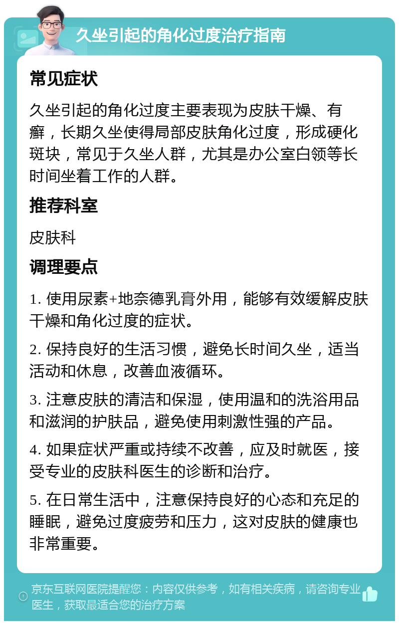 久坐引起的角化过度治疗指南 常见症状 久坐引起的角化过度主要表现为皮肤干燥、有癣，长期久坐使得局部皮肤角化过度，形成硬化斑块，常见于久坐人群，尤其是办公室白领等长时间坐着工作的人群。 推荐科室 皮肤科 调理要点 1. 使用尿素+地奈德乳膏外用，能够有效缓解皮肤干燥和角化过度的症状。 2. 保持良好的生活习惯，避免长时间久坐，适当活动和休息，改善血液循环。 3. 注意皮肤的清洁和保湿，使用温和的洗浴用品和滋润的护肤品，避免使用刺激性强的产品。 4. 如果症状严重或持续不改善，应及时就医，接受专业的皮肤科医生的诊断和治疗。 5. 在日常生活中，注意保持良好的心态和充足的睡眠，避免过度疲劳和压力，这对皮肤的健康也非常重要。