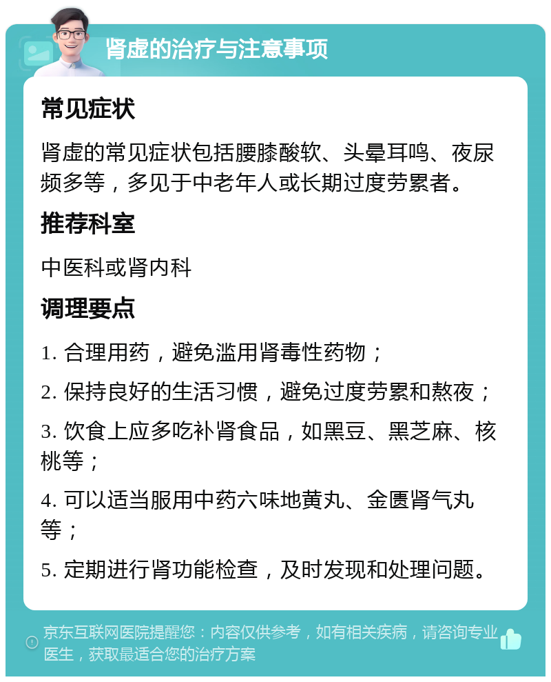 肾虚的治疗与注意事项 常见症状 肾虚的常见症状包括腰膝酸软、头晕耳鸣、夜尿频多等，多见于中老年人或长期过度劳累者。 推荐科室 中医科或肾内科 调理要点 1. 合理用药，避免滥用肾毒性药物； 2. 保持良好的生活习惯，避免过度劳累和熬夜； 3. 饮食上应多吃补肾食品，如黑豆、黑芝麻、核桃等； 4. 可以适当服用中药六味地黄丸、金匮肾气丸等； 5. 定期进行肾功能检查，及时发现和处理问题。