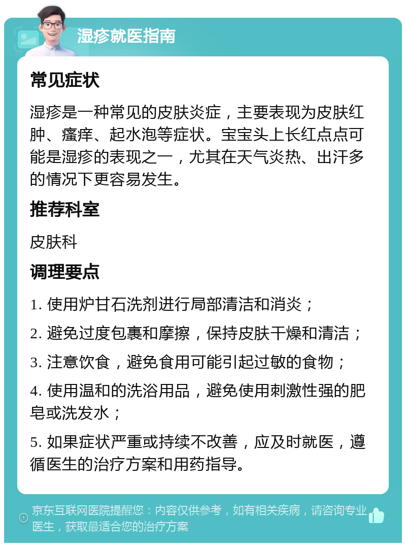 湿疹就医指南 常见症状 湿疹是一种常见的皮肤炎症，主要表现为皮肤红肿、瘙痒、起水泡等症状。宝宝头上长红点点可能是湿疹的表现之一，尤其在天气炎热、出汗多的情况下更容易发生。 推荐科室 皮肤科 调理要点 1. 使用炉甘石洗剂进行局部清洁和消炎； 2. 避免过度包裹和摩擦，保持皮肤干燥和清洁； 3. 注意饮食，避免食用可能引起过敏的食物； 4. 使用温和的洗浴用品，避免使用刺激性强的肥皂或洗发水； 5. 如果症状严重或持续不改善，应及时就医，遵循医生的治疗方案和用药指导。