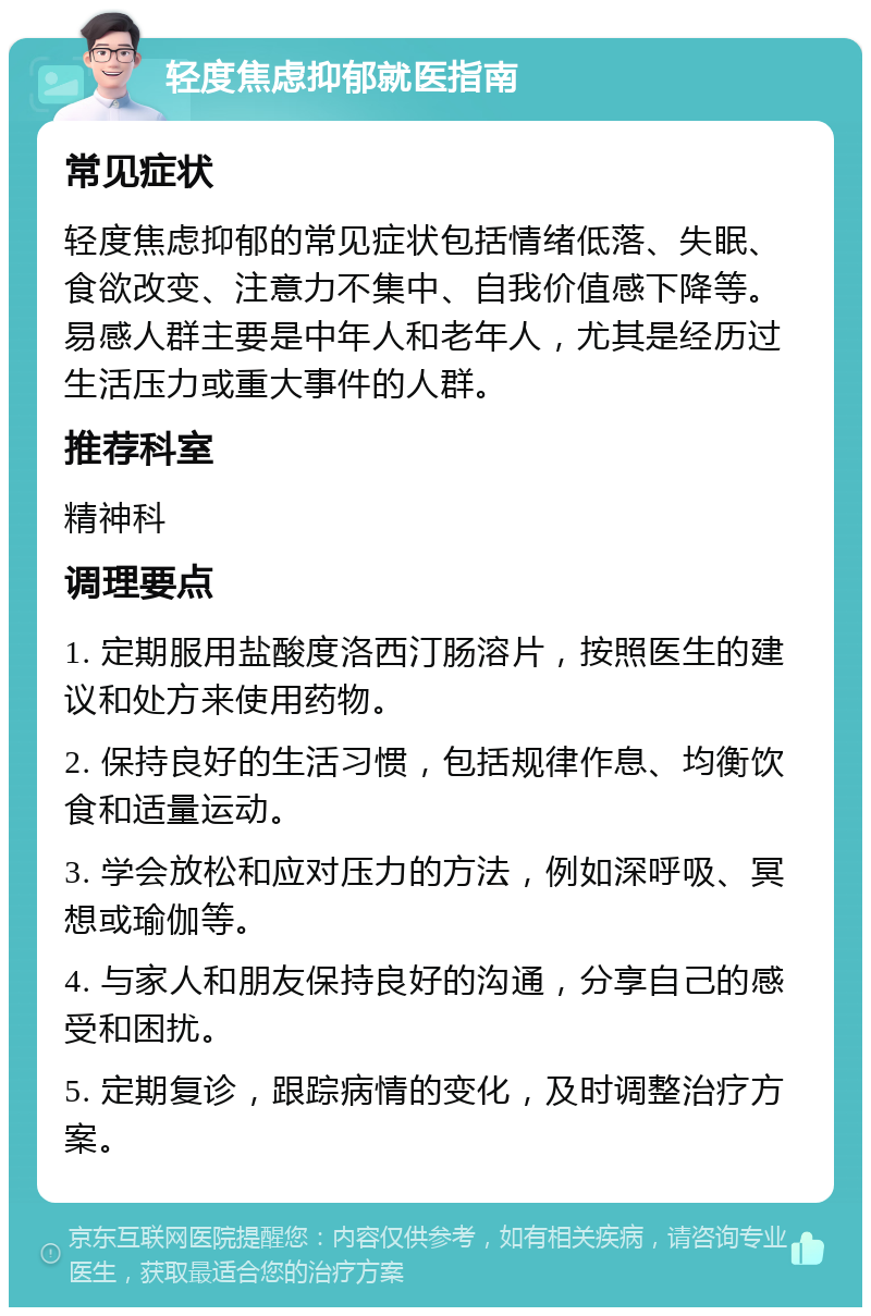 轻度焦虑抑郁就医指南 常见症状 轻度焦虑抑郁的常见症状包括情绪低落、失眠、食欲改变、注意力不集中、自我价值感下降等。易感人群主要是中年人和老年人，尤其是经历过生活压力或重大事件的人群。 推荐科室 精神科 调理要点 1. 定期服用盐酸度洛西汀肠溶片，按照医生的建议和处方来使用药物。 2. 保持良好的生活习惯，包括规律作息、均衡饮食和适量运动。 3. 学会放松和应对压力的方法，例如深呼吸、冥想或瑜伽等。 4. 与家人和朋友保持良好的沟通，分享自己的感受和困扰。 5. 定期复诊，跟踪病情的变化，及时调整治疗方案。