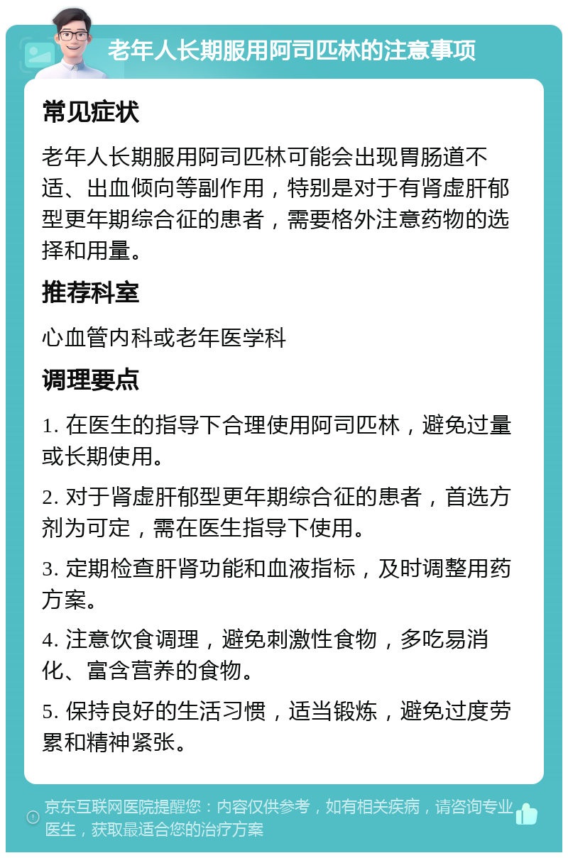 老年人长期服用阿司匹林的注意事项 常见症状 老年人长期服用阿司匹林可能会出现胃肠道不适、出血倾向等副作用，特别是对于有肾虚肝郁型更年期综合征的患者，需要格外注意药物的选择和用量。 推荐科室 心血管内科或老年医学科 调理要点 1. 在医生的指导下合理使用阿司匹林，避免过量或长期使用。 2. 对于肾虚肝郁型更年期综合征的患者，首选方剂为可定，需在医生指导下使用。 3. 定期检查肝肾功能和血液指标，及时调整用药方案。 4. 注意饮食调理，避免刺激性食物，多吃易消化、富含营养的食物。 5. 保持良好的生活习惯，适当锻炼，避免过度劳累和精神紧张。