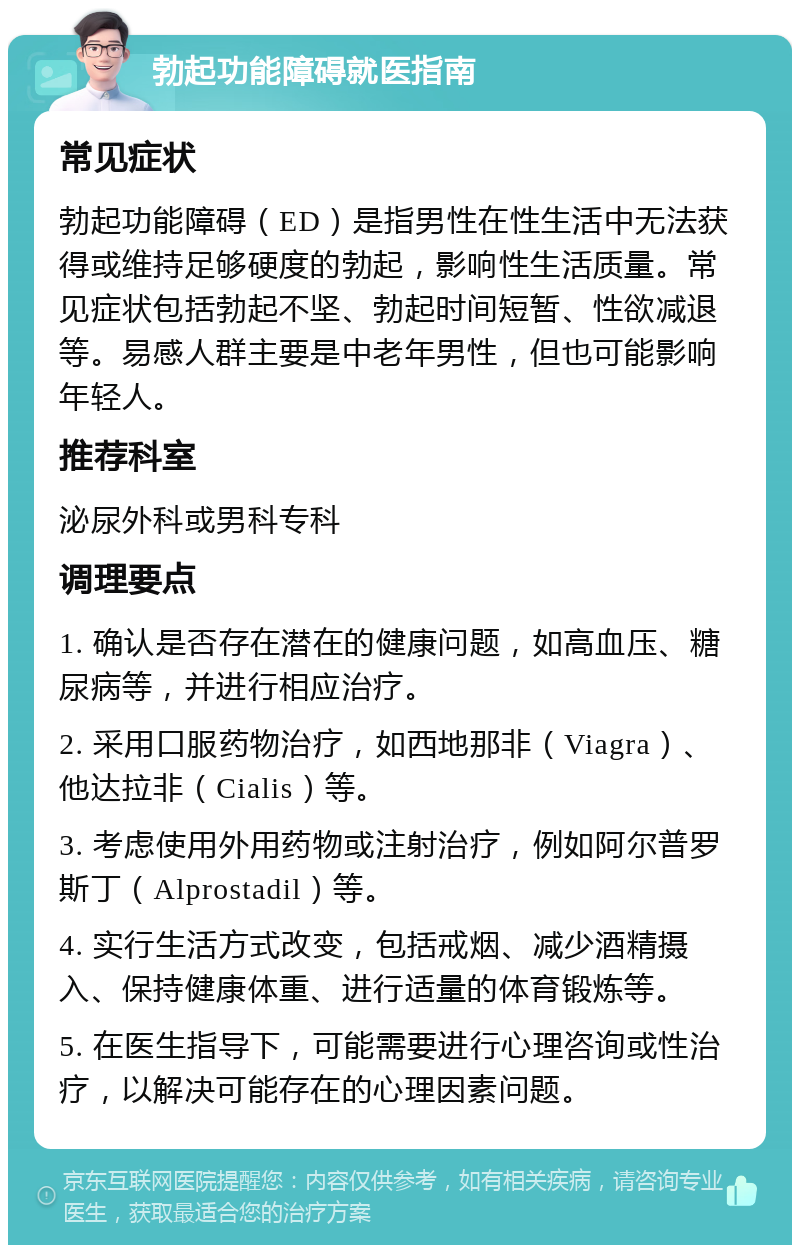 勃起功能障碍就医指南 常见症状 勃起功能障碍（ED）是指男性在性生活中无法获得或维持足够硬度的勃起，影响性生活质量。常见症状包括勃起不坚、勃起时间短暂、性欲减退等。易感人群主要是中老年男性，但也可能影响年轻人。 推荐科室 泌尿外科或男科专科 调理要点 1. 确认是否存在潜在的健康问题，如高血压、糖尿病等，并进行相应治疗。 2. 采用口服药物治疗，如西地那非（Viagra）、他达拉非（Cialis）等。 3. 考虑使用外用药物或注射治疗，例如阿尔普罗斯丁（Alprostadil）等。 4. 实行生活方式改变，包括戒烟、减少酒精摄入、保持健康体重、进行适量的体育锻炼等。 5. 在医生指导下，可能需要进行心理咨询或性治疗，以解决可能存在的心理因素问题。