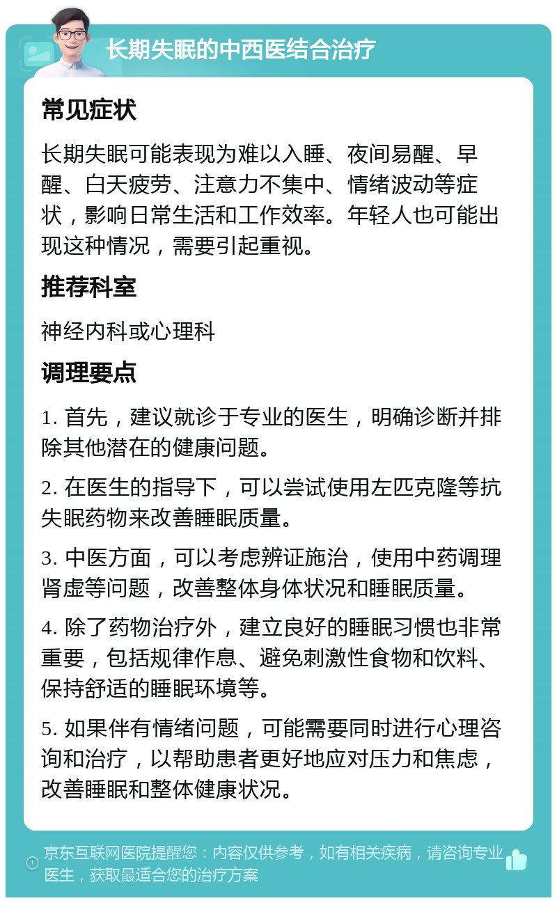 长期失眠的中西医结合治疗 常见症状 长期失眠可能表现为难以入睡、夜间易醒、早醒、白天疲劳、注意力不集中、情绪波动等症状，影响日常生活和工作效率。年轻人也可能出现这种情况，需要引起重视。 推荐科室 神经内科或心理科 调理要点 1. 首先，建议就诊于专业的医生，明确诊断并排除其他潜在的健康问题。 2. 在医生的指导下，可以尝试使用左匹克隆等抗失眠药物来改善睡眠质量。 3. 中医方面，可以考虑辨证施治，使用中药调理肾虚等问题，改善整体身体状况和睡眠质量。 4. 除了药物治疗外，建立良好的睡眠习惯也非常重要，包括规律作息、避免刺激性食物和饮料、保持舒适的睡眠环境等。 5. 如果伴有情绪问题，可能需要同时进行心理咨询和治疗，以帮助患者更好地应对压力和焦虑，改善睡眠和整体健康状况。