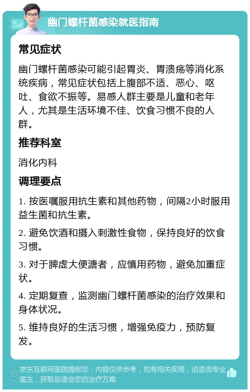 幽门螺杆菌感染就医指南 常见症状 幽门螺杆菌感染可能引起胃炎、胃溃疡等消化系统疾病，常见症状包括上腹部不适、恶心、呕吐、食欲不振等。易感人群主要是儿童和老年人，尤其是生活环境不佳、饮食习惯不良的人群。 推荐科室 消化内科 调理要点 1. 按医嘱服用抗生素和其他药物，间隔2小时服用益生菌和抗生素。 2. 避免饮酒和摄入刺激性食物，保持良好的饮食习惯。 3. 对于脾虚大便溏者，应慎用药物，避免加重症状。 4. 定期复查，监测幽门螺杆菌感染的治疗效果和身体状况。 5. 维持良好的生活习惯，增强免疫力，预防复发。