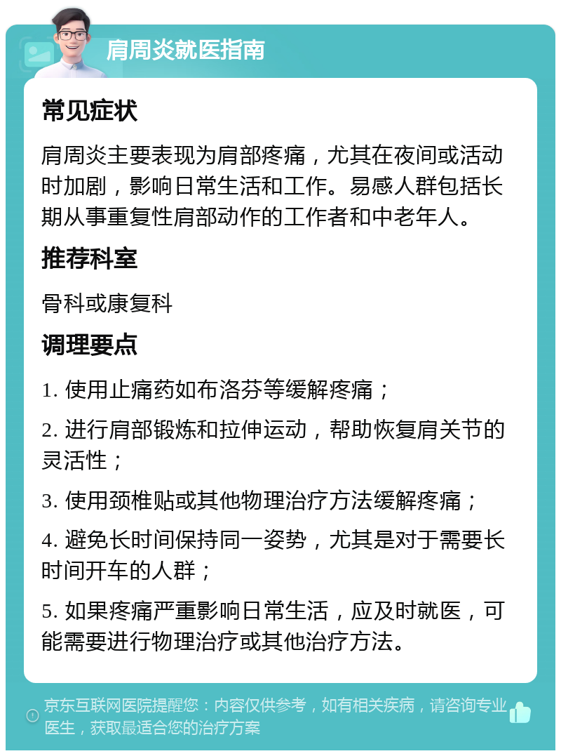 肩周炎就医指南 常见症状 肩周炎主要表现为肩部疼痛，尤其在夜间或活动时加剧，影响日常生活和工作。易感人群包括长期从事重复性肩部动作的工作者和中老年人。 推荐科室 骨科或康复科 调理要点 1. 使用止痛药如布洛芬等缓解疼痛； 2. 进行肩部锻炼和拉伸运动，帮助恢复肩关节的灵活性； 3. 使用颈椎贴或其他物理治疗方法缓解疼痛； 4. 避免长时间保持同一姿势，尤其是对于需要长时间开车的人群； 5. 如果疼痛严重影响日常生活，应及时就医，可能需要进行物理治疗或其他治疗方法。