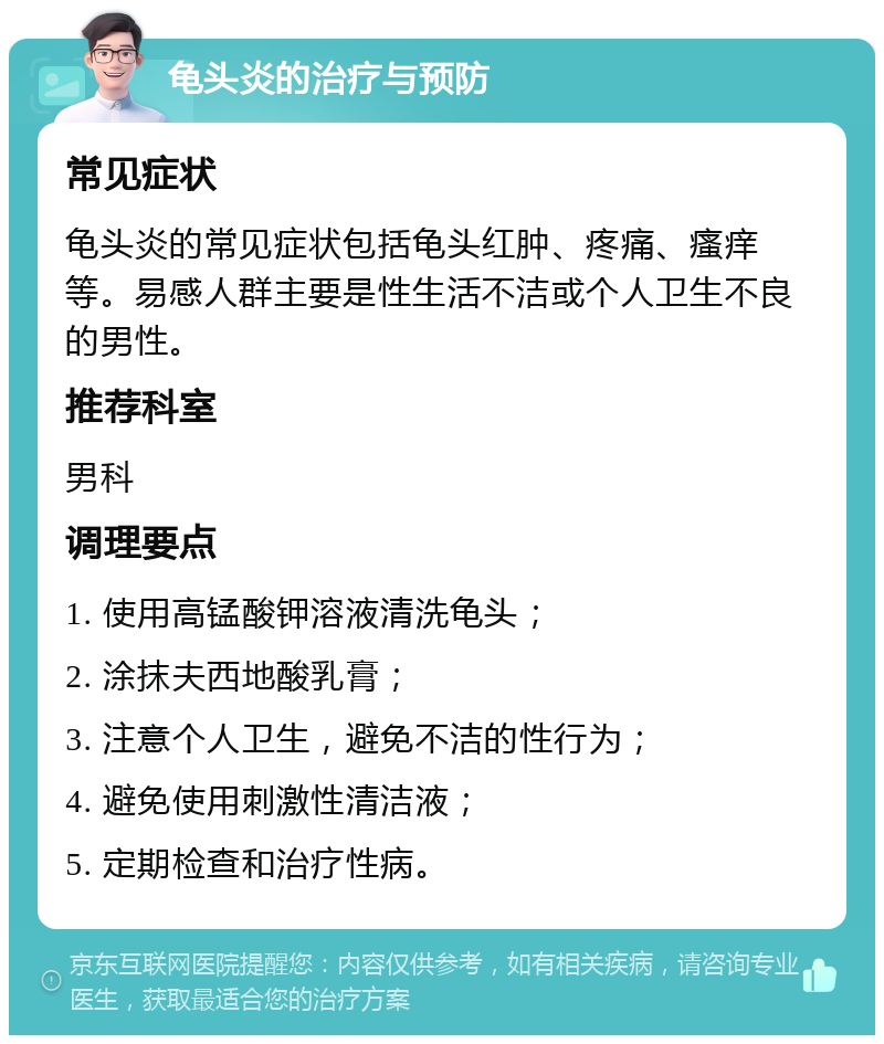 龟头炎的治疗与预防 常见症状 龟头炎的常见症状包括龟头红肿、疼痛、瘙痒等。易感人群主要是性生活不洁或个人卫生不良的男性。 推荐科室 男科 调理要点 1. 使用高锰酸钾溶液清洗龟头； 2. 涂抹夫西地酸乳膏； 3. 注意个人卫生，避免不洁的性行为； 4. 避免使用刺激性清洁液； 5. 定期检查和治疗性病。