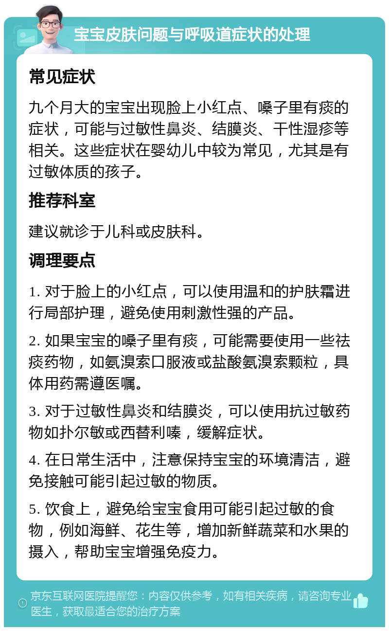 宝宝皮肤问题与呼吸道症状的处理 常见症状 九个月大的宝宝出现脸上小红点、嗓子里有痰的症状，可能与过敏性鼻炎、结膜炎、干性湿疹等相关。这些症状在婴幼儿中较为常见，尤其是有过敏体质的孩子。 推荐科室 建议就诊于儿科或皮肤科。 调理要点 1. 对于脸上的小红点，可以使用温和的护肤霜进行局部护理，避免使用刺激性强的产品。 2. 如果宝宝的嗓子里有痰，可能需要使用一些祛痰药物，如氨溴索口服液或盐酸氨溴索颗粒，具体用药需遵医嘱。 3. 对于过敏性鼻炎和结膜炎，可以使用抗过敏药物如扑尔敏或西替利嗪，缓解症状。 4. 在日常生活中，注意保持宝宝的环境清洁，避免接触可能引起过敏的物质。 5. 饮食上，避免给宝宝食用可能引起过敏的食物，例如海鲜、花生等，增加新鲜蔬菜和水果的摄入，帮助宝宝增强免疫力。