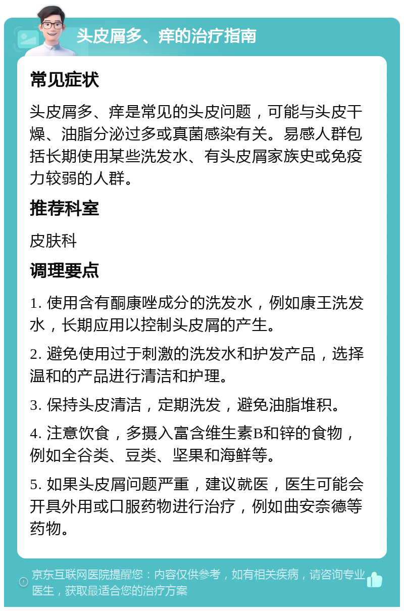 头皮屑多、痒的治疗指南 常见症状 头皮屑多、痒是常见的头皮问题，可能与头皮干燥、油脂分泌过多或真菌感染有关。易感人群包括长期使用某些洗发水、有头皮屑家族史或免疫力较弱的人群。 推荐科室 皮肤科 调理要点 1. 使用含有酮康唑成分的洗发水，例如康王洗发水，长期应用以控制头皮屑的产生。 2. 避免使用过于刺激的洗发水和护发产品，选择温和的产品进行清洁和护理。 3. 保持头皮清洁，定期洗发，避免油脂堆积。 4. 注意饮食，多摄入富含维生素B和锌的食物，例如全谷类、豆类、坚果和海鲜等。 5. 如果头皮屑问题严重，建议就医，医生可能会开具外用或口服药物进行治疗，例如曲安奈德等药物。