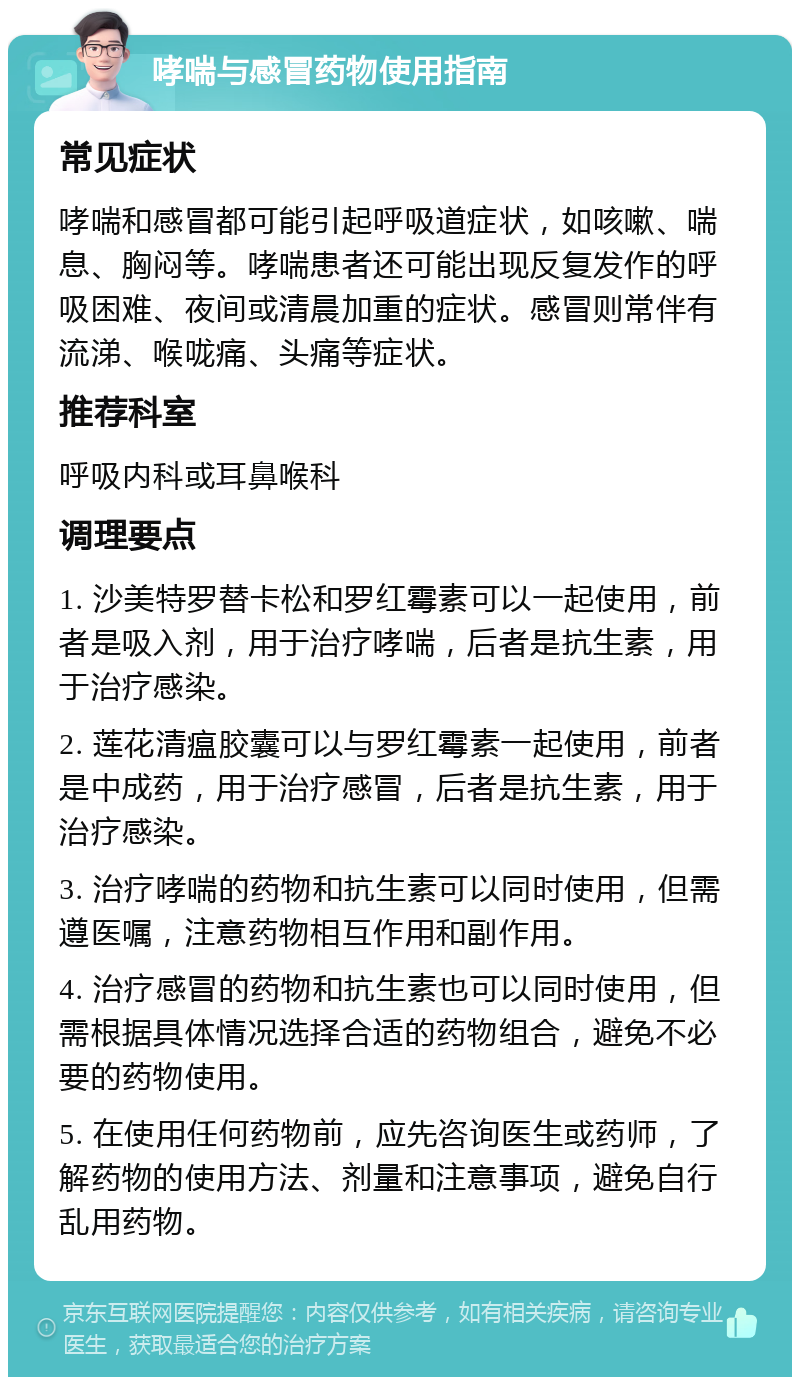 哮喘与感冒药物使用指南 常见症状 哮喘和感冒都可能引起呼吸道症状，如咳嗽、喘息、胸闷等。哮喘患者还可能出现反复发作的呼吸困难、夜间或清晨加重的症状。感冒则常伴有流涕、喉咙痛、头痛等症状。 推荐科室 呼吸内科或耳鼻喉科 调理要点 1. 沙美特罗替卡松和罗红霉素可以一起使用，前者是吸入剂，用于治疗哮喘，后者是抗生素，用于治疗感染。 2. 莲花清瘟胶囊可以与罗红霉素一起使用，前者是中成药，用于治疗感冒，后者是抗生素，用于治疗感染。 3. 治疗哮喘的药物和抗生素可以同时使用，但需遵医嘱，注意药物相互作用和副作用。 4. 治疗感冒的药物和抗生素也可以同时使用，但需根据具体情况选择合适的药物组合，避免不必要的药物使用。 5. 在使用任何药物前，应先咨询医生或药师，了解药物的使用方法、剂量和注意事项，避免自行乱用药物。