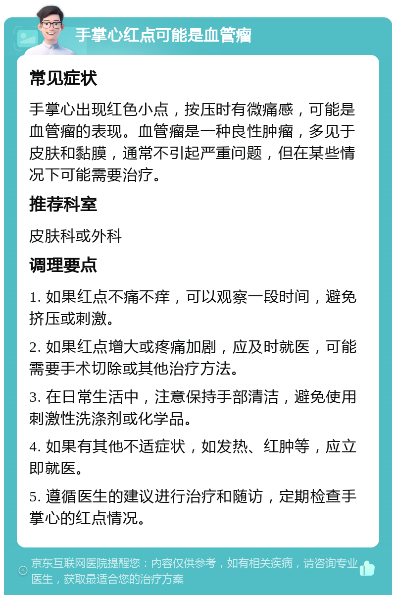 手掌心红点可能是血管瘤 常见症状 手掌心出现红色小点，按压时有微痛感，可能是血管瘤的表现。血管瘤是一种良性肿瘤，多见于皮肤和黏膜，通常不引起严重问题，但在某些情况下可能需要治疗。 推荐科室 皮肤科或外科 调理要点 1. 如果红点不痛不痒，可以观察一段时间，避免挤压或刺激。 2. 如果红点增大或疼痛加剧，应及时就医，可能需要手术切除或其他治疗方法。 3. 在日常生活中，注意保持手部清洁，避免使用刺激性洗涤剂或化学品。 4. 如果有其他不适症状，如发热、红肿等，应立即就医。 5. 遵循医生的建议进行治疗和随访，定期检查手掌心的红点情况。