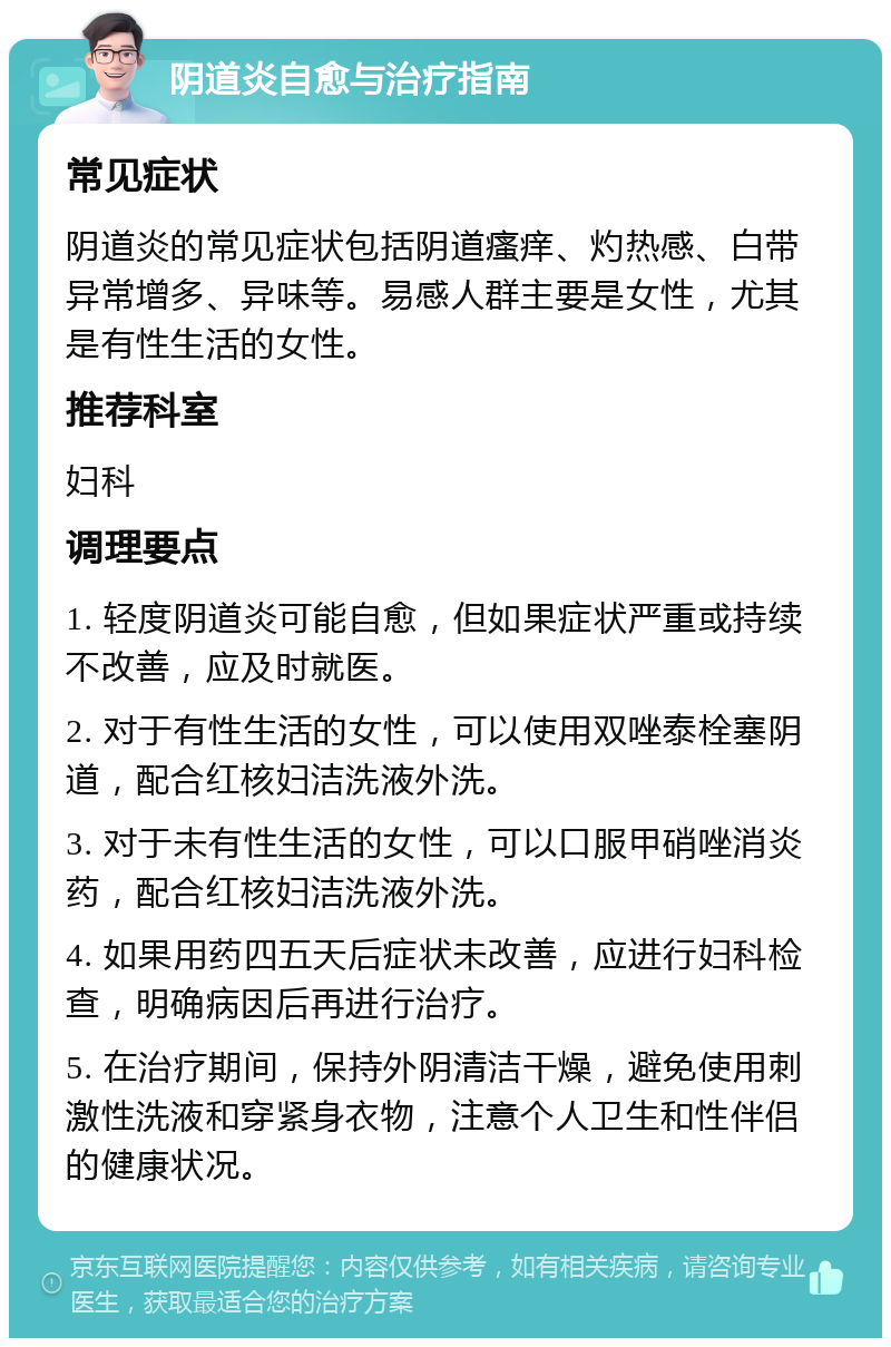 阴道炎自愈与治疗指南 常见症状 阴道炎的常见症状包括阴道瘙痒、灼热感、白带异常增多、异味等。易感人群主要是女性，尤其是有性生活的女性。 推荐科室 妇科 调理要点 1. 轻度阴道炎可能自愈，但如果症状严重或持续不改善，应及时就医。 2. 对于有性生活的女性，可以使用双唑泰栓塞阴道，配合红核妇洁洗液外洗。 3. 对于未有性生活的女性，可以口服甲硝唑消炎药，配合红核妇洁洗液外洗。 4. 如果用药四五天后症状未改善，应进行妇科检查，明确病因后再进行治疗。 5. 在治疗期间，保持外阴清洁干燥，避免使用刺激性洗液和穿紧身衣物，注意个人卫生和性伴侣的健康状况。