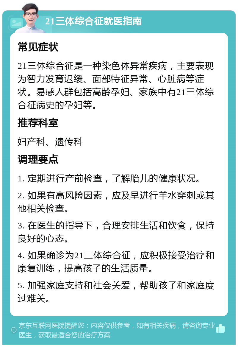 21三体综合征就医指南 常见症状 21三体综合征是一种染色体异常疾病，主要表现为智力发育迟缓、面部特征异常、心脏病等症状。易感人群包括高龄孕妇、家族中有21三体综合征病史的孕妇等。 推荐科室 妇产科、遗传科 调理要点 1. 定期进行产前检查，了解胎儿的健康状况。 2. 如果有高风险因素，应及早进行羊水穿刺或其他相关检查。 3. 在医生的指导下，合理安排生活和饮食，保持良好的心态。 4. 如果确诊为21三体综合征，应积极接受治疗和康复训练，提高孩子的生活质量。 5. 加强家庭支持和社会关爱，帮助孩子和家庭度过难关。