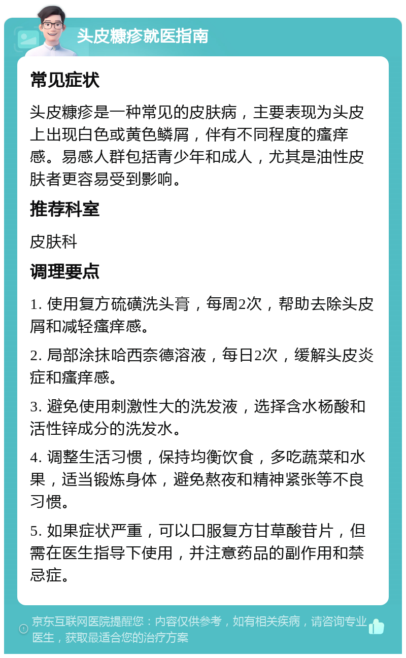 头皮糠疹就医指南 常见症状 头皮糠疹是一种常见的皮肤病，主要表现为头皮上出现白色或黄色鳞屑，伴有不同程度的瘙痒感。易感人群包括青少年和成人，尤其是油性皮肤者更容易受到影响。 推荐科室 皮肤科 调理要点 1. 使用复方硫磺洗头膏，每周2次，帮助去除头皮屑和减轻瘙痒感。 2. 局部涂抹哈西奈德溶液，每日2次，缓解头皮炎症和瘙痒感。 3. 避免使用刺激性大的洗发液，选择含水杨酸和活性锌成分的洗发水。 4. 调整生活习惯，保持均衡饮食，多吃蔬菜和水果，适当锻炼身体，避免熬夜和精神紧张等不良习惯。 5. 如果症状严重，可以口服复方甘草酸苷片，但需在医生指导下使用，并注意药品的副作用和禁忌症。