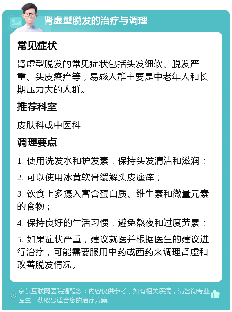 肾虚型脱发的治疗与调理 常见症状 肾虚型脱发的常见症状包括头发细软、脱发严重、头皮瘙痒等，易感人群主要是中老年人和长期压力大的人群。 推荐科室 皮肤科或中医科 调理要点 1. 使用洗发水和护发素，保持头发清洁和滋润； 2. 可以使用冰黄软膏缓解头皮瘙痒； 3. 饮食上多摄入富含蛋白质、维生素和微量元素的食物； 4. 保持良好的生活习惯，避免熬夜和过度劳累； 5. 如果症状严重，建议就医并根据医生的建议进行治疗，可能需要服用中药或西药来调理肾虚和改善脱发情况。