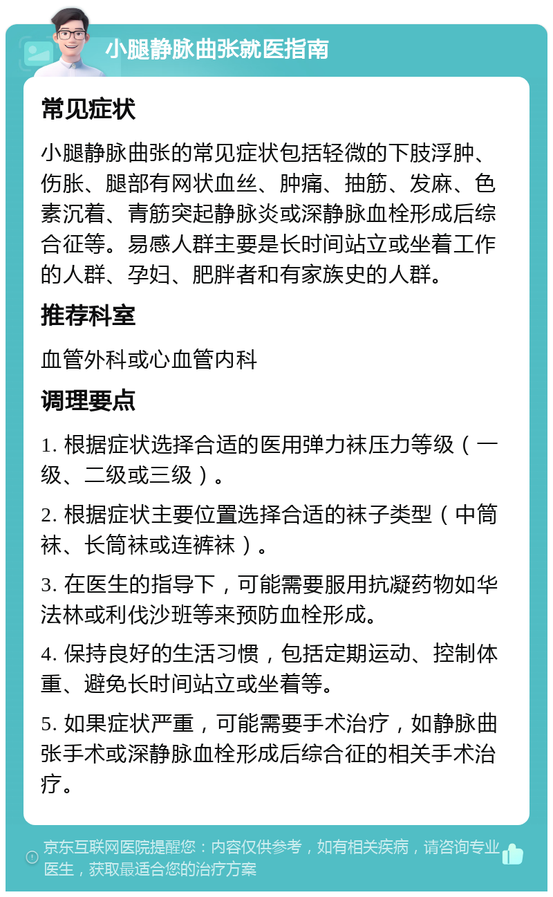 小腿静脉曲张就医指南 常见症状 小腿静脉曲张的常见症状包括轻微的下肢浮肿、伤胀、腿部有网状血丝、肿痛、抽筋、发麻、色素沉着、青筋突起静脉炎或深静脉血栓形成后综合征等。易感人群主要是长时间站立或坐着工作的人群、孕妇、肥胖者和有家族史的人群。 推荐科室 血管外科或心血管内科 调理要点 1. 根据症状选择合适的医用弹力袜压力等级（一级、二级或三级）。 2. 根据症状主要位置选择合适的袜子类型（中筒袜、长筒袜或连裤袜）。 3. 在医生的指导下，可能需要服用抗凝药物如华法林或利伐沙班等来预防血栓形成。 4. 保持良好的生活习惯，包括定期运动、控制体重、避免长时间站立或坐着等。 5. 如果症状严重，可能需要手术治疗，如静脉曲张手术或深静脉血栓形成后综合征的相关手术治疗。