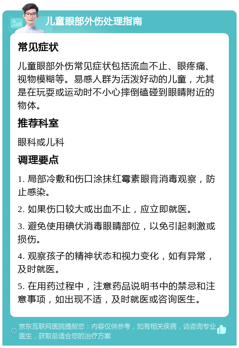 儿童眼部外伤处理指南 常见症状 儿童眼部外伤常见症状包括流血不止、眼疼痛、视物模糊等。易感人群为活泼好动的儿童，尤其是在玩耍或运动时不小心摔倒磕碰到眼睛附近的物体。 推荐科室 眼科或儿科 调理要点 1. 局部冷敷和伤口涂抹红霉素眼膏消毒观察，防止感染。 2. 如果伤口较大或出血不止，应立即就医。 3. 避免使用碘伏消毒眼睛部位，以免引起刺激或损伤。 4. 观察孩子的精神状态和视力变化，如有异常，及时就医。 5. 在用药过程中，注意药品说明书中的禁忌和注意事项，如出现不适，及时就医或咨询医生。