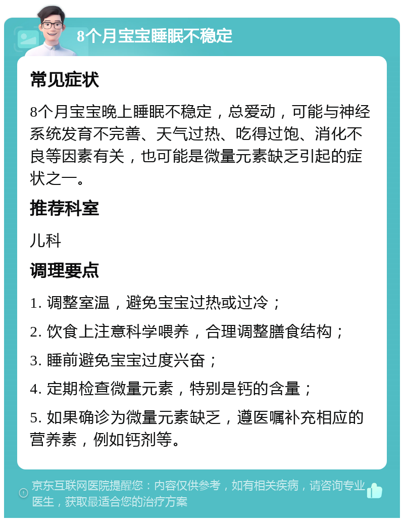 8个月宝宝睡眠不稳定 常见症状 8个月宝宝晚上睡眠不稳定，总爱动，可能与神经系统发育不完善、天气过热、吃得过饱、消化不良等因素有关，也可能是微量元素缺乏引起的症状之一。 推荐科室 儿科 调理要点 1. 调整室温，避免宝宝过热或过冷； 2. 饮食上注意科学喂养，合理调整膳食结构； 3. 睡前避免宝宝过度兴奋； 4. 定期检查微量元素，特别是钙的含量； 5. 如果确诊为微量元素缺乏，遵医嘱补充相应的营养素，例如钙剂等。