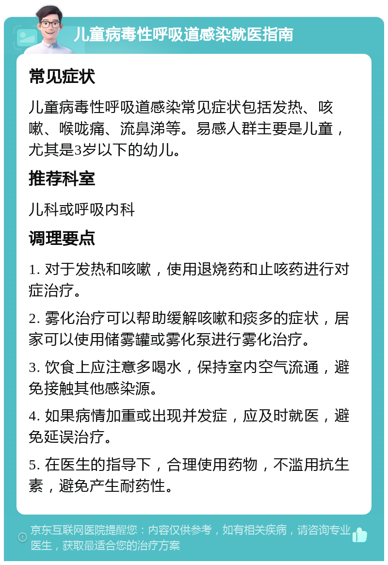 儿童病毒性呼吸道感染就医指南 常见症状 儿童病毒性呼吸道感染常见症状包括发热、咳嗽、喉咙痛、流鼻涕等。易感人群主要是儿童，尤其是3岁以下的幼儿。 推荐科室 儿科或呼吸内科 调理要点 1. 对于发热和咳嗽，使用退烧药和止咳药进行对症治疗。 2. 雾化治疗可以帮助缓解咳嗽和痰多的症状，居家可以使用储雾罐或雾化泵进行雾化治疗。 3. 饮食上应注意多喝水，保持室内空气流通，避免接触其他感染源。 4. 如果病情加重或出现并发症，应及时就医，避免延误治疗。 5. 在医生的指导下，合理使用药物，不滥用抗生素，避免产生耐药性。