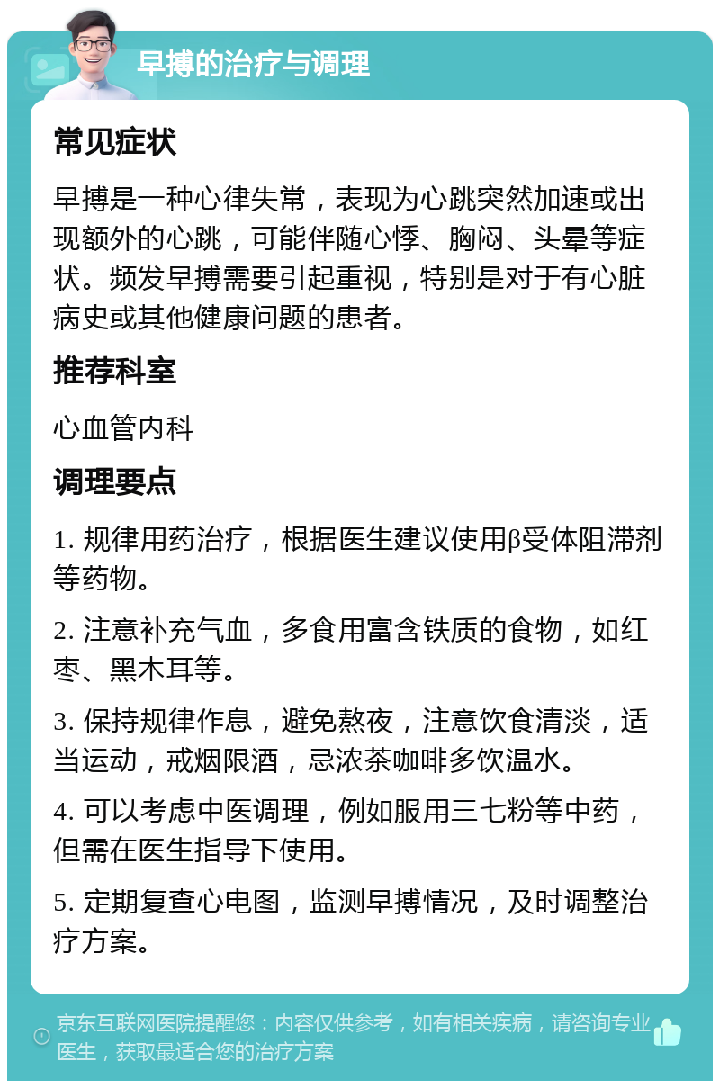 早搏的治疗与调理 常见症状 早搏是一种心律失常，表现为心跳突然加速或出现额外的心跳，可能伴随心悸、胸闷、头晕等症状。频发早搏需要引起重视，特别是对于有心脏病史或其他健康问题的患者。 推荐科室 心血管内科 调理要点 1. 规律用药治疗，根据医生建议使用β受体阻滞剂等药物。 2. 注意补充气血，多食用富含铁质的食物，如红枣、黑木耳等。 3. 保持规律作息，避免熬夜，注意饮食清淡，适当运动，戒烟限酒，忌浓茶咖啡多饮温水。 4. 可以考虑中医调理，例如服用三七粉等中药，但需在医生指导下使用。 5. 定期复查心电图，监测早搏情况，及时调整治疗方案。