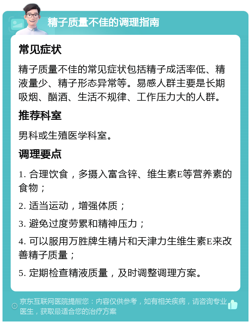 精子质量不佳的调理指南 常见症状 精子质量不佳的常见症状包括精子成活率低、精液量少、精子形态异常等。易感人群主要是长期吸烟、酗酒、生活不规律、工作压力大的人群。 推荐科室 男科或生殖医学科室。 调理要点 1. 合理饮食，多摄入富含锌、维生素E等营养素的食物； 2. 适当运动，增强体质； 3. 避免过度劳累和精神压力； 4. 可以服用万胜牌生精片和天津力生维生素E来改善精子质量； 5. 定期检查精液质量，及时调整调理方案。