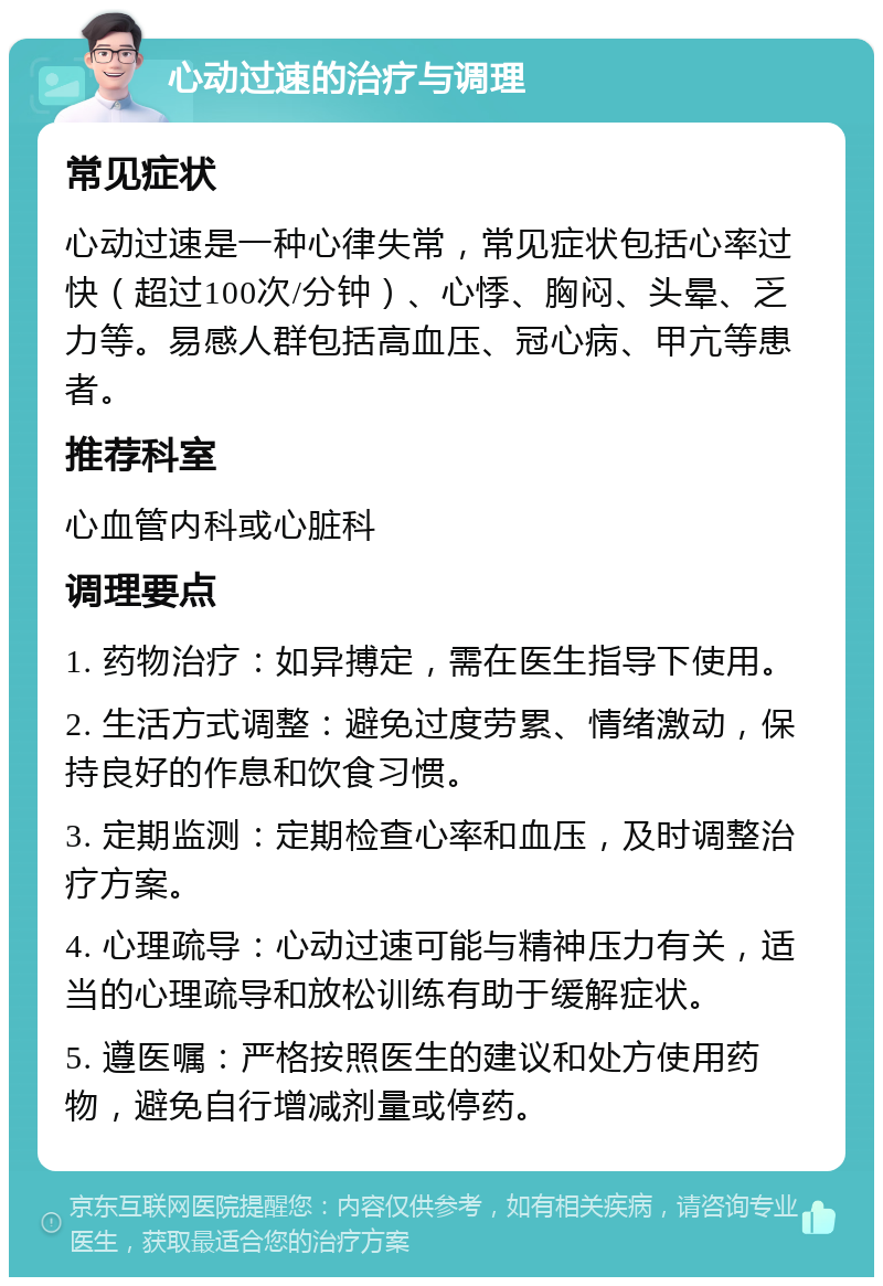 心动过速的治疗与调理 常见症状 心动过速是一种心律失常，常见症状包括心率过快（超过100次/分钟）、心悸、胸闷、头晕、乏力等。易感人群包括高血压、冠心病、甲亢等患者。 推荐科室 心血管内科或心脏科 调理要点 1. 药物治疗：如异搏定，需在医生指导下使用。 2. 生活方式调整：避免过度劳累、情绪激动，保持良好的作息和饮食习惯。 3. 定期监测：定期检查心率和血压，及时调整治疗方案。 4. 心理疏导：心动过速可能与精神压力有关，适当的心理疏导和放松训练有助于缓解症状。 5. 遵医嘱：严格按照医生的建议和处方使用药物，避免自行增减剂量或停药。