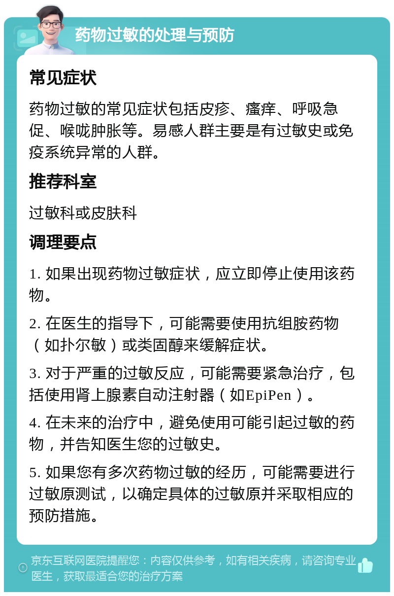 药物过敏的处理与预防 常见症状 药物过敏的常见症状包括皮疹、瘙痒、呼吸急促、喉咙肿胀等。易感人群主要是有过敏史或免疫系统异常的人群。 推荐科室 过敏科或皮肤科 调理要点 1. 如果出现药物过敏症状，应立即停止使用该药物。 2. 在医生的指导下，可能需要使用抗组胺药物（如扑尔敏）或类固醇来缓解症状。 3. 对于严重的过敏反应，可能需要紧急治疗，包括使用肾上腺素自动注射器（如EpiPen）。 4. 在未来的治疗中，避免使用可能引起过敏的药物，并告知医生您的过敏史。 5. 如果您有多次药物过敏的经历，可能需要进行过敏原测试，以确定具体的过敏原并采取相应的预防措施。