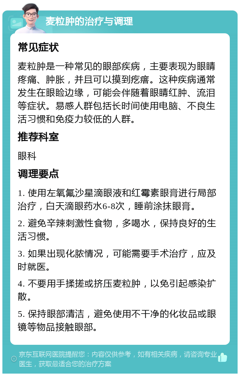 麦粒肿的治疗与调理 常见症状 麦粒肿是一种常见的眼部疾病，主要表现为眼睛疼痛、肿胀，并且可以摸到疙瘩。这种疾病通常发生在眼睑边缘，可能会伴随着眼睛红肿、流泪等症状。易感人群包括长时间使用电脑、不良生活习惯和免疫力较低的人群。 推荐科室 眼科 调理要点 1. 使用左氧氟沙星滴眼液和红霉素眼膏进行局部治疗，白天滴眼药水6-8次，睡前涂抹眼膏。 2. 避免辛辣刺激性食物，多喝水，保持良好的生活习惯。 3. 如果出现化脓情况，可能需要手术治疗，应及时就医。 4. 不要用手揉搓或挤压麦粒肿，以免引起感染扩散。 5. 保持眼部清洁，避免使用不干净的化妆品或眼镜等物品接触眼部。