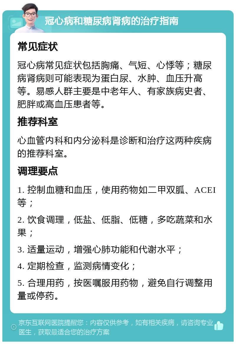 冠心病和糖尿病肾病的治疗指南 常见症状 冠心病常见症状包括胸痛、气短、心悸等；糖尿病肾病则可能表现为蛋白尿、水肿、血压升高等。易感人群主要是中老年人、有家族病史者、肥胖或高血压患者等。 推荐科室 心血管内科和内分泌科是诊断和治疗这两种疾病的推荐科室。 调理要点 1. 控制血糖和血压，使用药物如二甲双胍、ACEI等； 2. 饮食调理，低盐、低脂、低糖，多吃蔬菜和水果； 3. 适量运动，增强心肺功能和代谢水平； 4. 定期检查，监测病情变化； 5. 合理用药，按医嘱服用药物，避免自行调整用量或停药。