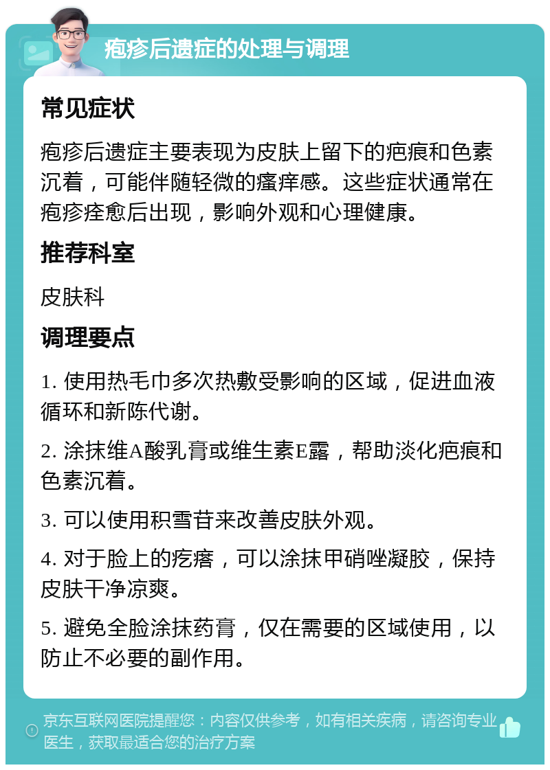 疱疹后遗症的处理与调理 常见症状 疱疹后遗症主要表现为皮肤上留下的疤痕和色素沉着，可能伴随轻微的瘙痒感。这些症状通常在疱疹痊愈后出现，影响外观和心理健康。 推荐科室 皮肤科 调理要点 1. 使用热毛巾多次热敷受影响的区域，促进血液循环和新陈代谢。 2. 涂抹维A酸乳膏或维生素E露，帮助淡化疤痕和色素沉着。 3. 可以使用积雪苷来改善皮肤外观。 4. 对于脸上的疙瘩，可以涂抹甲硝唑凝胶，保持皮肤干净凉爽。 5. 避免全脸涂抹药膏，仅在需要的区域使用，以防止不必要的副作用。