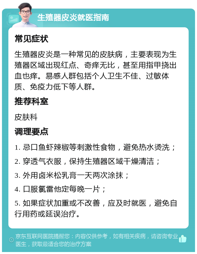 生殖器皮炎就医指南 常见症状 生殖器皮炎是一种常见的皮肤病，主要表现为生殖器区域出现红点、奇痒无比，甚至用指甲挠出血也痒。易感人群包括个人卫生不佳、过敏体质、免疫力低下等人群。 推荐科室 皮肤科 调理要点 1. 忌口鱼虾辣椒等刺激性食物，避免热水烫洗； 2. 穿透气衣服，保持生殖器区域干燥清洁； 3. 外用卤米松乳膏一天两次涂抹； 4. 口服氯雷他定每晚一片； 5. 如果症状加重或不改善，应及时就医，避免自行用药或延误治疗。