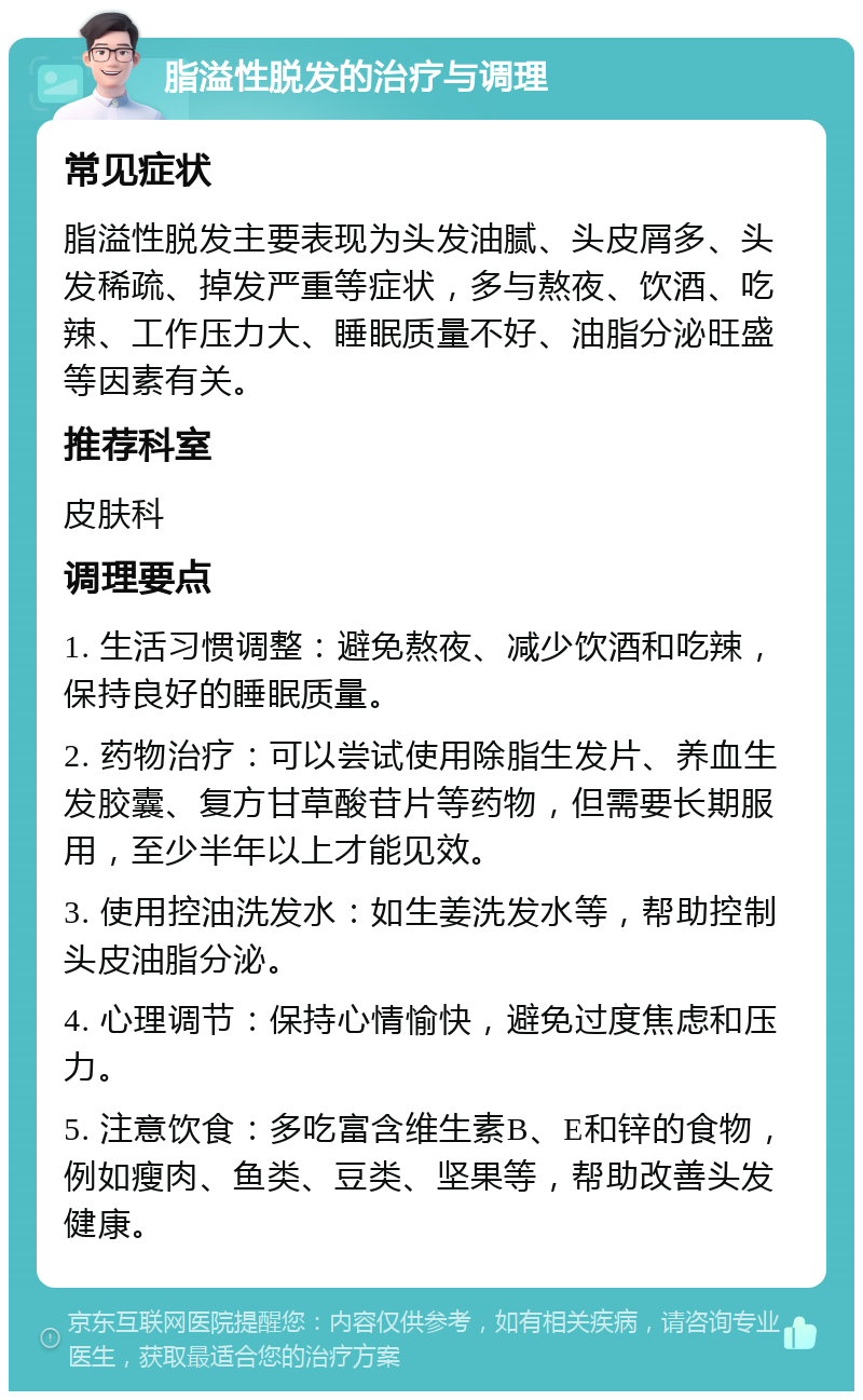 脂溢性脱发的治疗与调理 常见症状 脂溢性脱发主要表现为头发油腻、头皮屑多、头发稀疏、掉发严重等症状，多与熬夜、饮酒、吃辣、工作压力大、睡眠质量不好、油脂分泌旺盛等因素有关。 推荐科室 皮肤科 调理要点 1. 生活习惯调整：避免熬夜、减少饮酒和吃辣，保持良好的睡眠质量。 2. 药物治疗：可以尝试使用除脂生发片、养血生发胶囊、复方甘草酸苷片等药物，但需要长期服用，至少半年以上才能见效。 3. 使用控油洗发水：如生姜洗发水等，帮助控制头皮油脂分泌。 4. 心理调节：保持心情愉快，避免过度焦虑和压力。 5. 注意饮食：多吃富含维生素B、E和锌的食物，例如瘦肉、鱼类、豆类、坚果等，帮助改善头发健康。