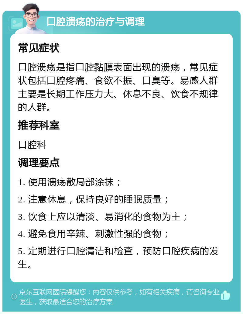 口腔溃疡的治疗与调理 常见症状 口腔溃疡是指口腔黏膜表面出现的溃疡，常见症状包括口腔疼痛、食欲不振、口臭等。易感人群主要是长期工作压力大、休息不良、饮食不规律的人群。 推荐科室 口腔科 调理要点 1. 使用溃疡散局部涂抹； 2. 注意休息，保持良好的睡眠质量； 3. 饮食上应以清淡、易消化的食物为主； 4. 避免食用辛辣、刺激性强的食物； 5. 定期进行口腔清洁和检查，预防口腔疾病的发生。