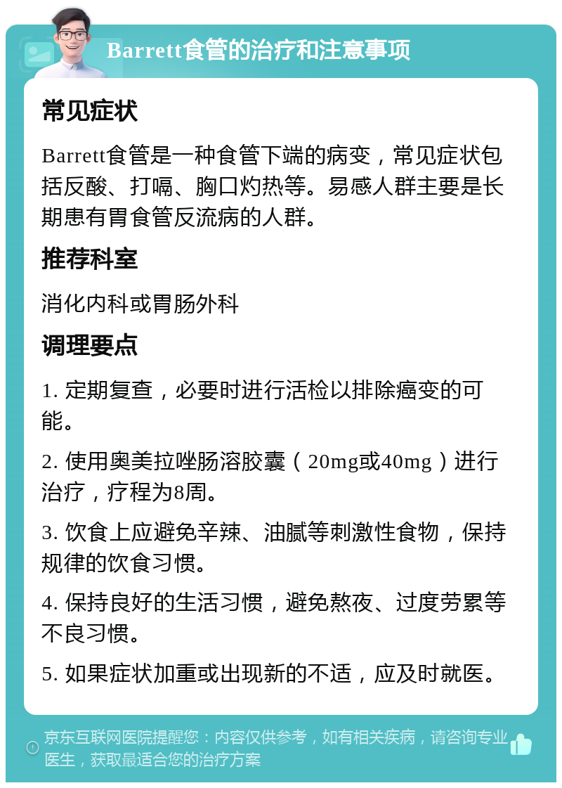 Barrett食管的治疗和注意事项 常见症状 Barrett食管是一种食管下端的病变，常见症状包括反酸、打嗝、胸口灼热等。易感人群主要是长期患有胃食管反流病的人群。 推荐科室 消化内科或胃肠外科 调理要点 1. 定期复查，必要时进行活检以排除癌变的可能。 2. 使用奥美拉唑肠溶胶囊（20mg或40mg）进行治疗，疗程为8周。 3. 饮食上应避免辛辣、油腻等刺激性食物，保持规律的饮食习惯。 4. 保持良好的生活习惯，避免熬夜、过度劳累等不良习惯。 5. 如果症状加重或出现新的不适，应及时就医。