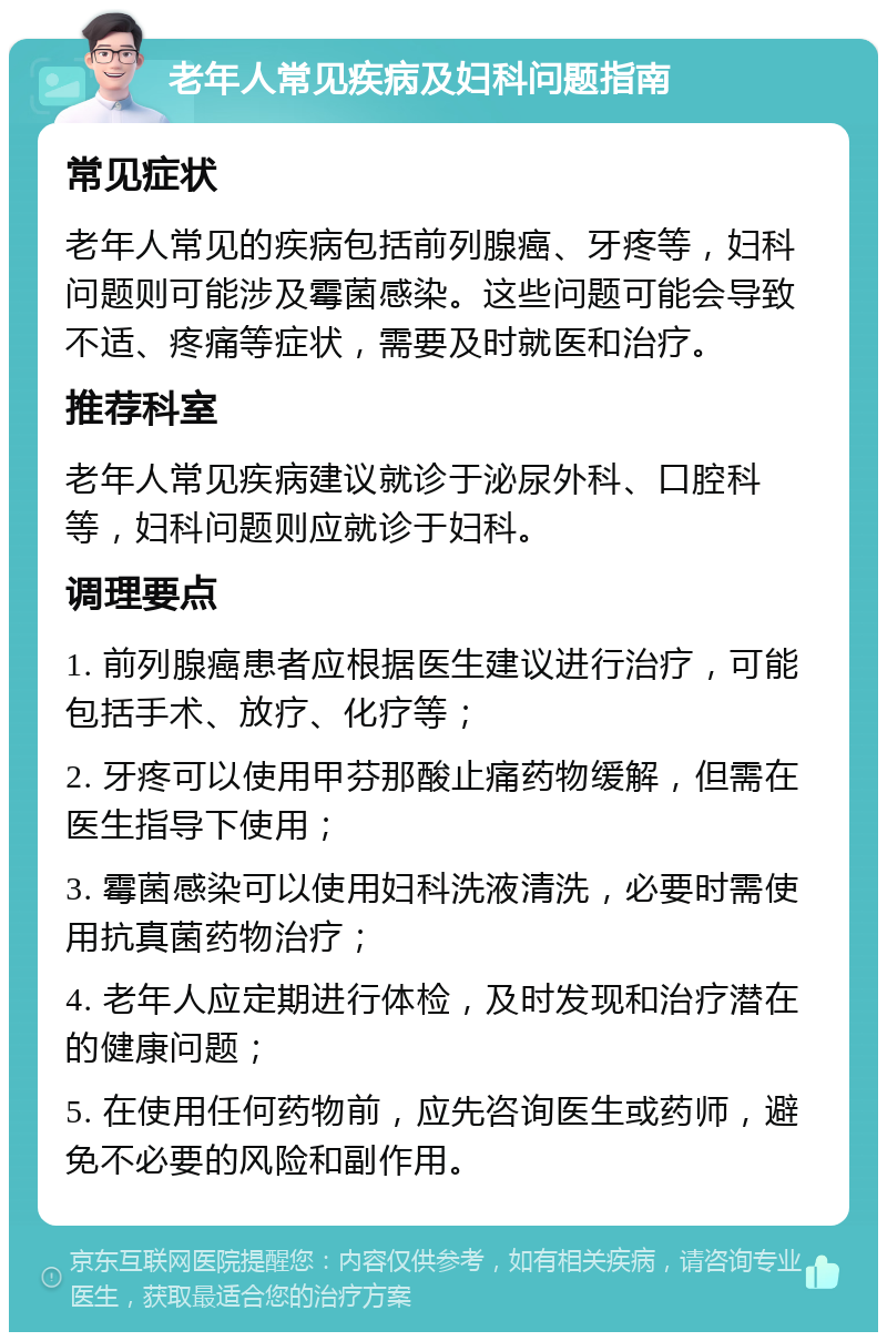 老年人常见疾病及妇科问题指南 常见症状 老年人常见的疾病包括前列腺癌、牙疼等，妇科问题则可能涉及霉菌感染。这些问题可能会导致不适、疼痛等症状，需要及时就医和治疗。 推荐科室 老年人常见疾病建议就诊于泌尿外科、口腔科等，妇科问题则应就诊于妇科。 调理要点 1. 前列腺癌患者应根据医生建议进行治疗，可能包括手术、放疗、化疗等； 2. 牙疼可以使用甲芬那酸止痛药物缓解，但需在医生指导下使用； 3. 霉菌感染可以使用妇科洗液清洗，必要时需使用抗真菌药物治疗； 4. 老年人应定期进行体检，及时发现和治疗潜在的健康问题； 5. 在使用任何药物前，应先咨询医生或药师，避免不必要的风险和副作用。