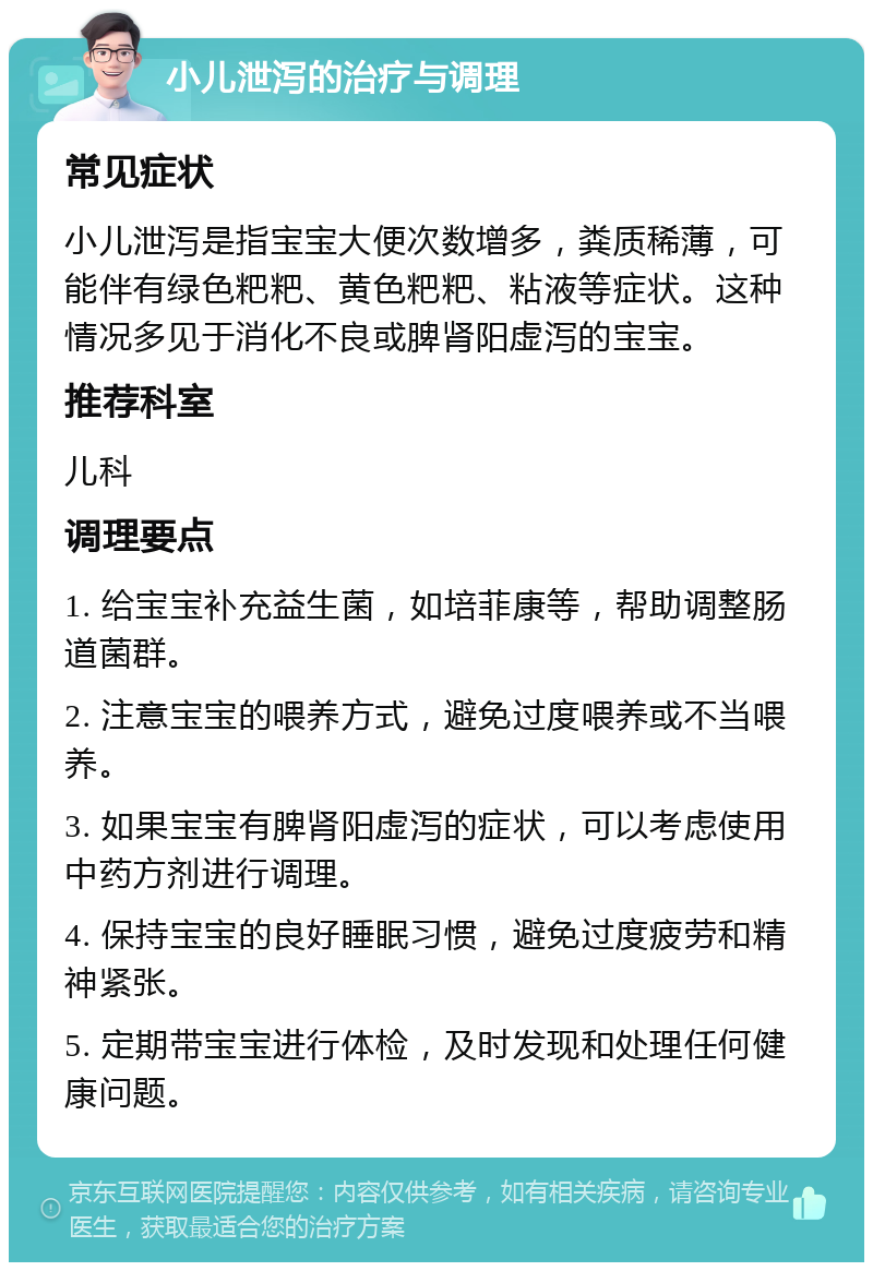 小儿泄泻的治疗与调理 常见症状 小儿泄泻是指宝宝大便次数增多，粪质稀薄，可能伴有绿色粑粑、黄色粑粑、粘液等症状。这种情况多见于消化不良或脾肾阳虚泻的宝宝。 推荐科室 儿科 调理要点 1. 给宝宝补充益生菌，如培菲康等，帮助调整肠道菌群。 2. 注意宝宝的喂养方式，避免过度喂养或不当喂养。 3. 如果宝宝有脾肾阳虚泻的症状，可以考虑使用中药方剂进行调理。 4. 保持宝宝的良好睡眠习惯，避免过度疲劳和精神紧张。 5. 定期带宝宝进行体检，及时发现和处理任何健康问题。