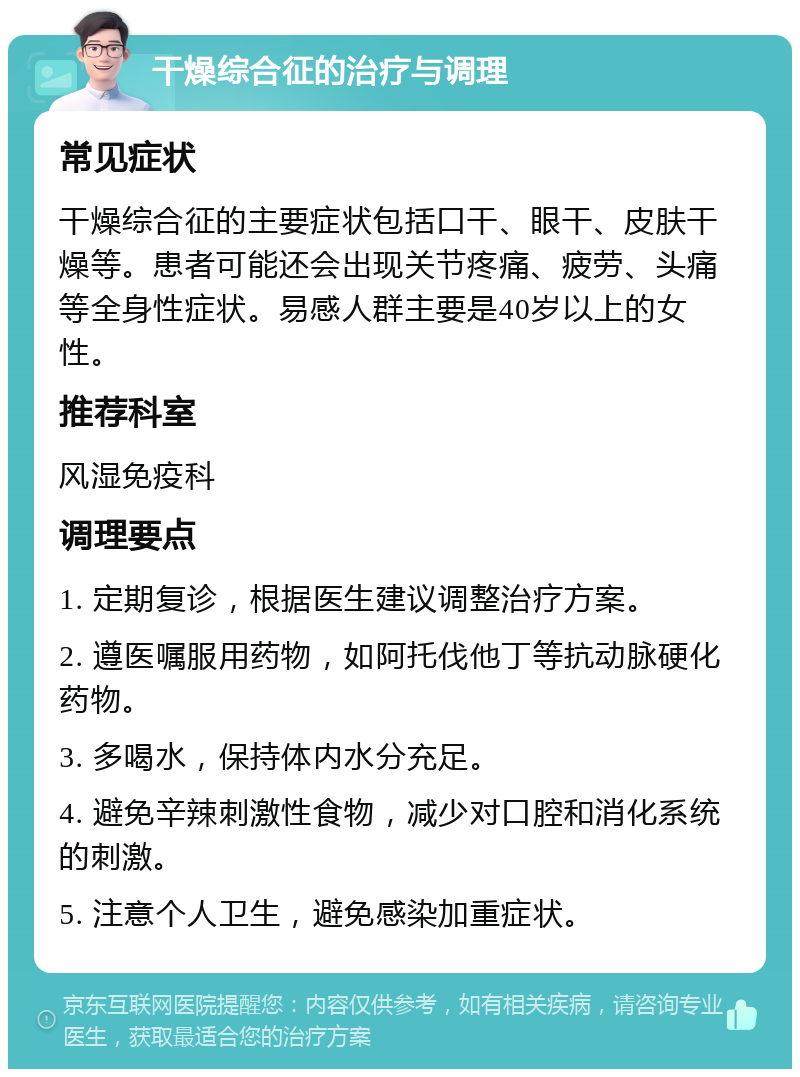 干燥综合征的治疗与调理 常见症状 干燥综合征的主要症状包括口干、眼干、皮肤干燥等。患者可能还会出现关节疼痛、疲劳、头痛等全身性症状。易感人群主要是40岁以上的女性。 推荐科室 风湿免疫科 调理要点 1. 定期复诊，根据医生建议调整治疗方案。 2. 遵医嘱服用药物，如阿托伐他丁等抗动脉硬化药物。 3. 多喝水，保持体内水分充足。 4. 避免辛辣刺激性食物，减少对口腔和消化系统的刺激。 5. 注意个人卫生，避免感染加重症状。