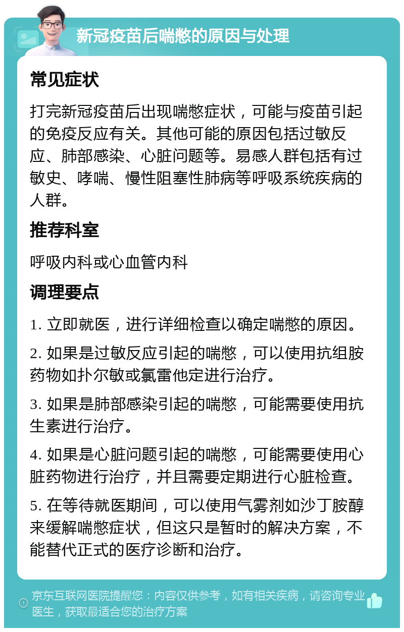 新冠疫苗后喘憋的原因与处理 常见症状 打完新冠疫苗后出现喘憋症状，可能与疫苗引起的免疫反应有关。其他可能的原因包括过敏反应、肺部感染、心脏问题等。易感人群包括有过敏史、哮喘、慢性阻塞性肺病等呼吸系统疾病的人群。 推荐科室 呼吸内科或心血管内科 调理要点 1. 立即就医，进行详细检查以确定喘憋的原因。 2. 如果是过敏反应引起的喘憋，可以使用抗组胺药物如扑尔敏或氯雷他定进行治疗。 3. 如果是肺部感染引起的喘憋，可能需要使用抗生素进行治疗。 4. 如果是心脏问题引起的喘憋，可能需要使用心脏药物进行治疗，并且需要定期进行心脏检查。 5. 在等待就医期间，可以使用气雾剂如沙丁胺醇来缓解喘憋症状，但这只是暂时的解决方案，不能替代正式的医疗诊断和治疗。