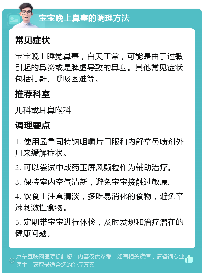 宝宝晚上鼻塞的调理方法 常见症状 宝宝晚上睡觉鼻塞，白天正常，可能是由于过敏引起的鼻炎或是脾虚导致的鼻塞。其他常见症状包括打鼾、呼吸困难等。 推荐科室 儿科或耳鼻喉科 调理要点 1. 使用孟鲁司特钠咀嚼片口服和内舒拿鼻喷剂外用来缓解症状。 2. 可以尝试中成药玉屏风颗粒作为辅助治疗。 3. 保持室内空气清新，避免宝宝接触过敏原。 4. 饮食上注意清淡，多吃易消化的食物，避免辛辣刺激性食物。 5. 定期带宝宝进行体检，及时发现和治疗潜在的健康问题。