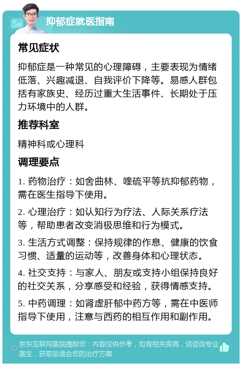 抑郁症就医指南 常见症状 抑郁症是一种常见的心理障碍，主要表现为情绪低落、兴趣减退、自我评价下降等。易感人群包括有家族史、经历过重大生活事件、长期处于压力环境中的人群。 推荐科室 精神科或心理科 调理要点 1. 药物治疗：如舍曲林、喹硫平等抗抑郁药物，需在医生指导下使用。 2. 心理治疗：如认知行为疗法、人际关系疗法等，帮助患者改变消极思维和行为模式。 3. 生活方式调整：保持规律的作息、健康的饮食习惯、适量的运动等，改善身体和心理状态。 4. 社交支持：与家人、朋友或支持小组保持良好的社交关系，分享感受和经验，获得情感支持。 5. 中药调理：如肾虚肝郁中药方等，需在中医师指导下使用，注意与西药的相互作用和副作用。