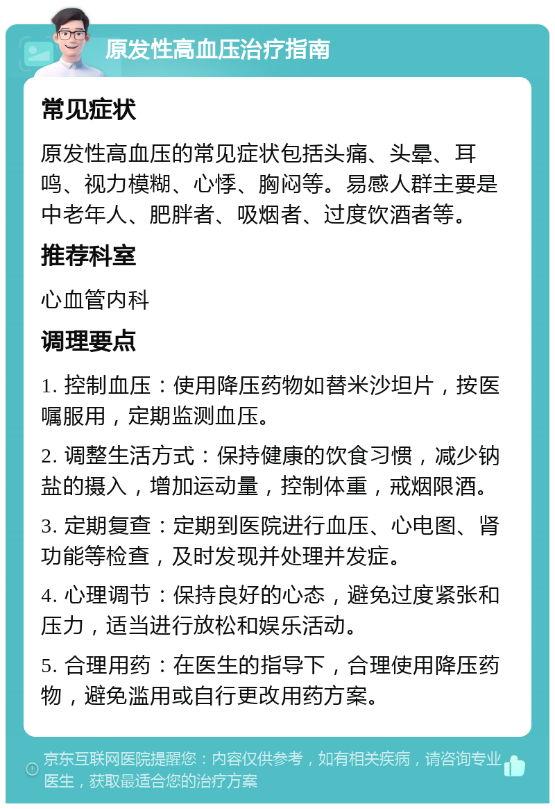 原发性高血压治疗指南 常见症状 原发性高血压的常见症状包括头痛、头晕、耳鸣、视力模糊、心悸、胸闷等。易感人群主要是中老年人、肥胖者、吸烟者、过度饮酒者等。 推荐科室 心血管内科 调理要点 1. 控制血压：使用降压药物如替米沙坦片，按医嘱服用，定期监测血压。 2. 调整生活方式：保持健康的饮食习惯，减少钠盐的摄入，增加运动量，控制体重，戒烟限酒。 3. 定期复查：定期到医院进行血压、心电图、肾功能等检查，及时发现并处理并发症。 4. 心理调节：保持良好的心态，避免过度紧张和压力，适当进行放松和娱乐活动。 5. 合理用药：在医生的指导下，合理使用降压药物，避免滥用或自行更改用药方案。