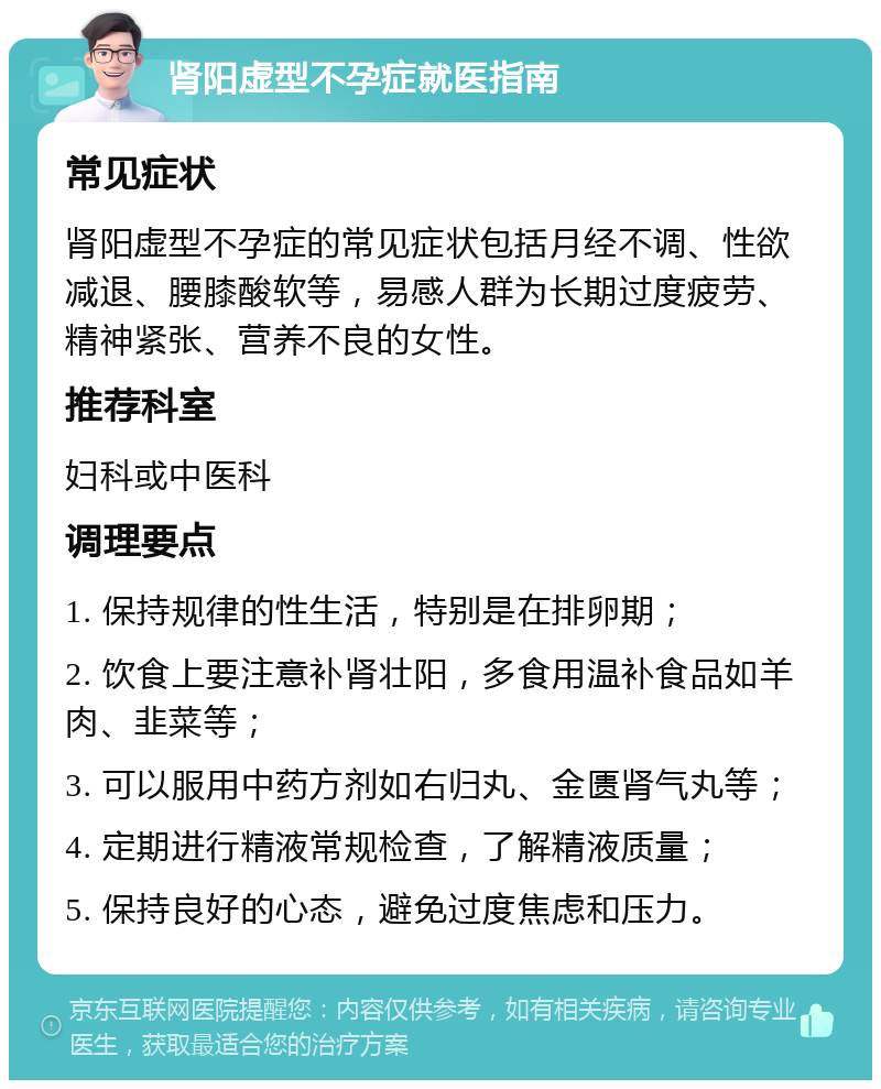 肾阳虚型不孕症就医指南 常见症状 肾阳虚型不孕症的常见症状包括月经不调、性欲减退、腰膝酸软等，易感人群为长期过度疲劳、精神紧张、营养不良的女性。 推荐科室 妇科或中医科 调理要点 1. 保持规律的性生活，特别是在排卵期； 2. 饮食上要注意补肾壮阳，多食用温补食品如羊肉、韭菜等； 3. 可以服用中药方剂如右归丸、金匮肾气丸等； 4. 定期进行精液常规检查，了解精液质量； 5. 保持良好的心态，避免过度焦虑和压力。