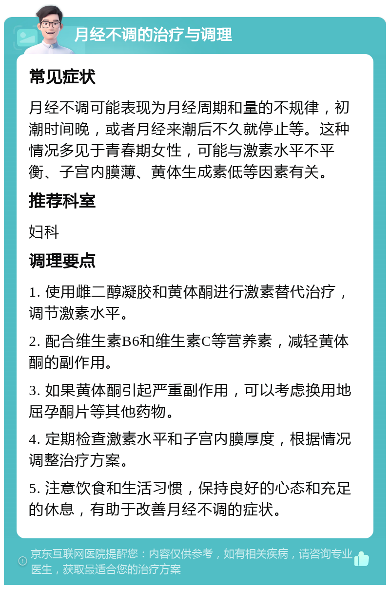 月经不调的治疗与调理 常见症状 月经不调可能表现为月经周期和量的不规律，初潮时间晚，或者月经来潮后不久就停止等。这种情况多见于青春期女性，可能与激素水平不平衡、子宫内膜薄、黄体生成素低等因素有关。 推荐科室 妇科 调理要点 1. 使用雌二醇凝胶和黄体酮进行激素替代治疗，调节激素水平。 2. 配合维生素B6和维生素C等营养素，减轻黄体酮的副作用。 3. 如果黄体酮引起严重副作用，可以考虑换用地屈孕酮片等其他药物。 4. 定期检查激素水平和子宫内膜厚度，根据情况调整治疗方案。 5. 注意饮食和生活习惯，保持良好的心态和充足的休息，有助于改善月经不调的症状。