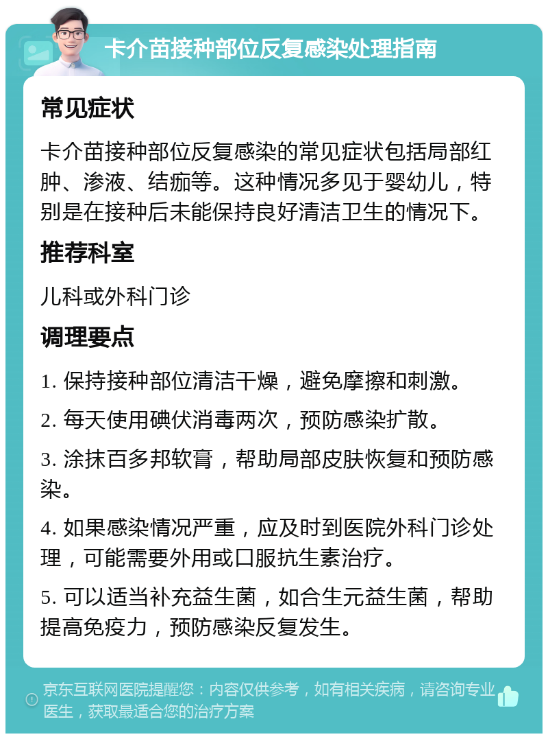 卡介苗接种部位反复感染处理指南 常见症状 卡介苗接种部位反复感染的常见症状包括局部红肿、渗液、结痂等。这种情况多见于婴幼儿，特别是在接种后未能保持良好清洁卫生的情况下。 推荐科室 儿科或外科门诊 调理要点 1. 保持接种部位清洁干燥，避免摩擦和刺激。 2. 每天使用碘伏消毒两次，预防感染扩散。 3. 涂抹百多邦软膏，帮助局部皮肤恢复和预防感染。 4. 如果感染情况严重，应及时到医院外科门诊处理，可能需要外用或口服抗生素治疗。 5. 可以适当补充益生菌，如合生元益生菌，帮助提高免疫力，预防感染反复发生。