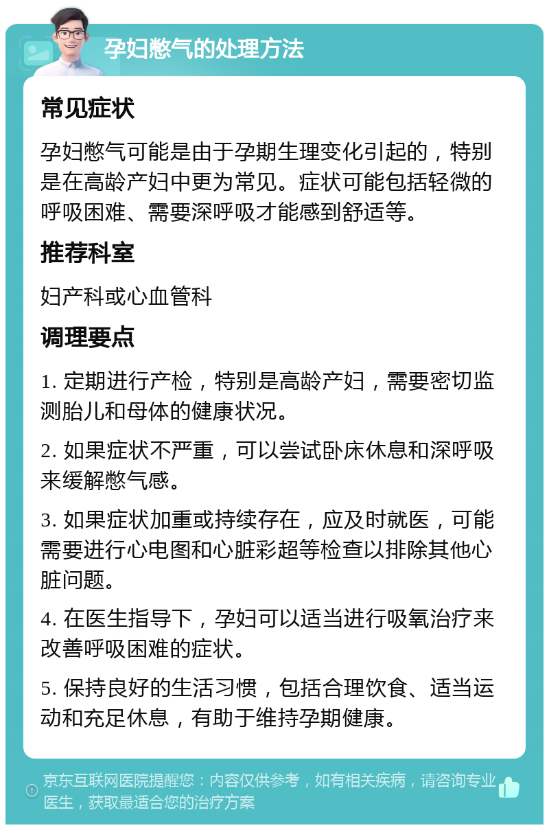 孕妇憋气的处理方法 常见症状 孕妇憋气可能是由于孕期生理变化引起的，特别是在高龄产妇中更为常见。症状可能包括轻微的呼吸困难、需要深呼吸才能感到舒适等。 推荐科室 妇产科或心血管科 调理要点 1. 定期进行产检，特别是高龄产妇，需要密切监测胎儿和母体的健康状况。 2. 如果症状不严重，可以尝试卧床休息和深呼吸来缓解憋气感。 3. 如果症状加重或持续存在，应及时就医，可能需要进行心电图和心脏彩超等检查以排除其他心脏问题。 4. 在医生指导下，孕妇可以适当进行吸氧治疗来改善呼吸困难的症状。 5. 保持良好的生活习惯，包括合理饮食、适当运动和充足休息，有助于维持孕期健康。