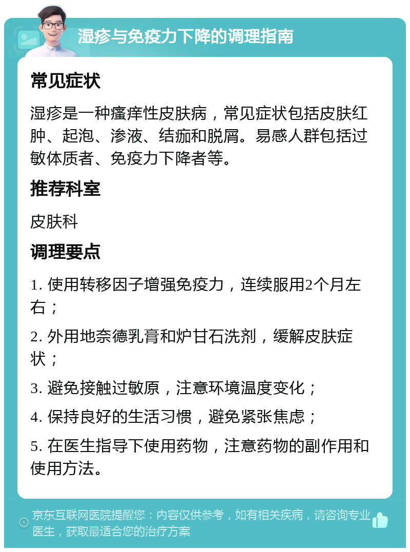 湿疹与免疫力下降的调理指南 常见症状 湿疹是一种瘙痒性皮肤病，常见症状包括皮肤红肿、起泡、渗液、结痂和脱屑。易感人群包括过敏体质者、免疫力下降者等。 推荐科室 皮肤科 调理要点 1. 使用转移因子增强免疫力，连续服用2个月左右； 2. 外用地奈德乳膏和炉甘石洗剂，缓解皮肤症状； 3. 避免接触过敏原，注意环境温度变化； 4. 保持良好的生活习惯，避免紧张焦虑； 5. 在医生指导下使用药物，注意药物的副作用和使用方法。