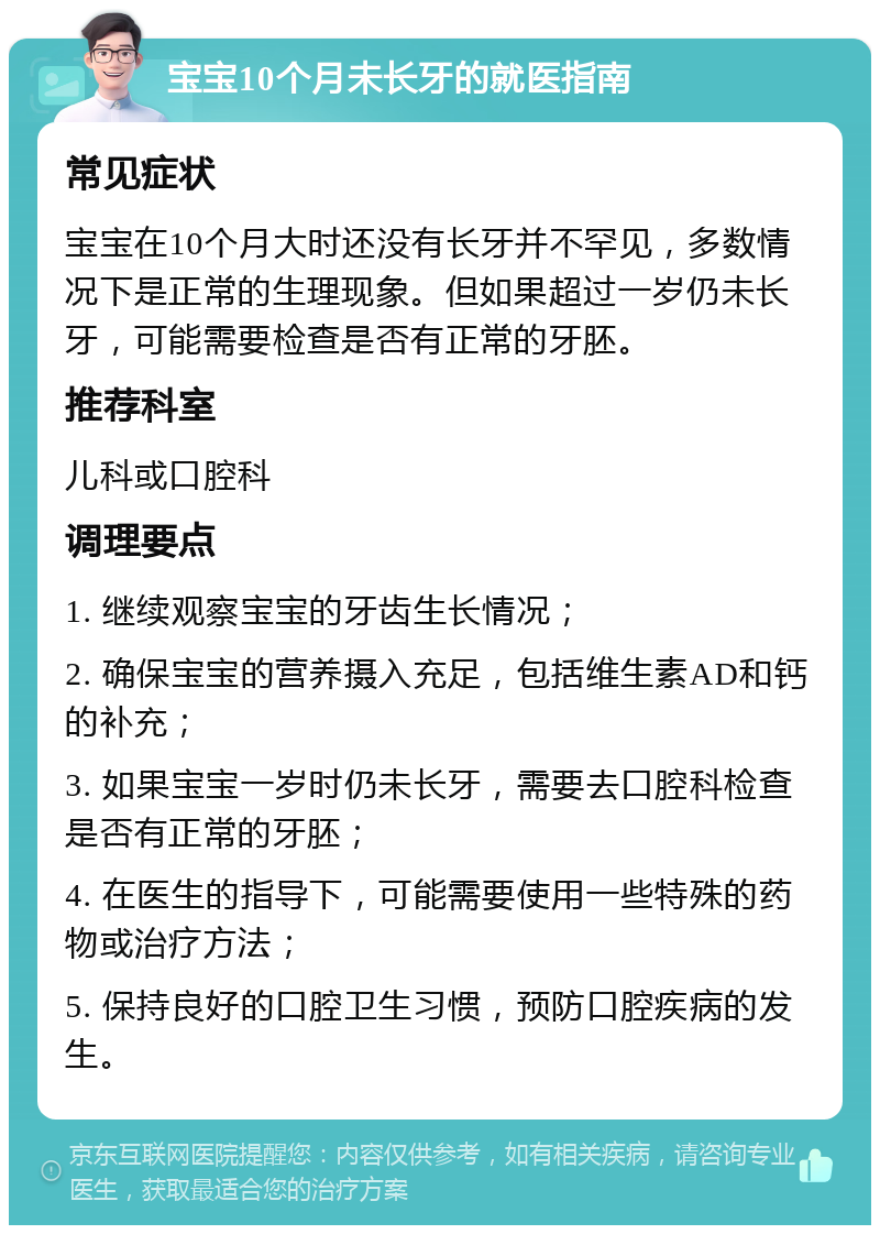 宝宝10个月未长牙的就医指南 常见症状 宝宝在10个月大时还没有长牙并不罕见，多数情况下是正常的生理现象。但如果超过一岁仍未长牙，可能需要检查是否有正常的牙胚。 推荐科室 儿科或口腔科 调理要点 1. 继续观察宝宝的牙齿生长情况； 2. 确保宝宝的营养摄入充足，包括维生素AD和钙的补充； 3. 如果宝宝一岁时仍未长牙，需要去口腔科检查是否有正常的牙胚； 4. 在医生的指导下，可能需要使用一些特殊的药物或治疗方法； 5. 保持良好的口腔卫生习惯，预防口腔疾病的发生。