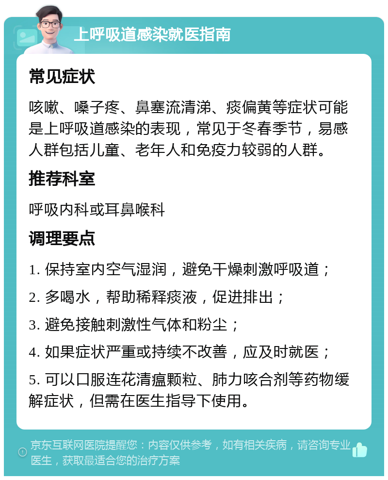 上呼吸道感染就医指南 常见症状 咳嗽、嗓子疼、鼻塞流清涕、痰偏黄等症状可能是上呼吸道感染的表现，常见于冬春季节，易感人群包括儿童、老年人和免疫力较弱的人群。 推荐科室 呼吸内科或耳鼻喉科 调理要点 1. 保持室内空气湿润，避免干燥刺激呼吸道； 2. 多喝水，帮助稀释痰液，促进排出； 3. 避免接触刺激性气体和粉尘； 4. 如果症状严重或持续不改善，应及时就医； 5. 可以口服连花清瘟颗粒、肺力咳合剂等药物缓解症状，但需在医生指导下使用。