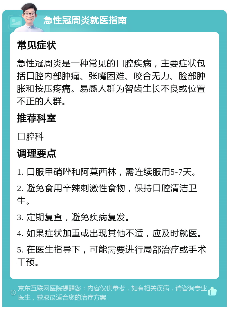 急性冠周炎就医指南 常见症状 急性冠周炎是一种常见的口腔疾病，主要症状包括口腔内部肿痛、张嘴困难、咬合无力、脸部肿胀和按压疼痛。易感人群为智齿生长不良或位置不正的人群。 推荐科室 口腔科 调理要点 1. 口服甲硝唑和阿莫西林，需连续服用5-7天。 2. 避免食用辛辣刺激性食物，保持口腔清洁卫生。 3. 定期复查，避免疾病复发。 4. 如果症状加重或出现其他不适，应及时就医。 5. 在医生指导下，可能需要进行局部治疗或手术干预。