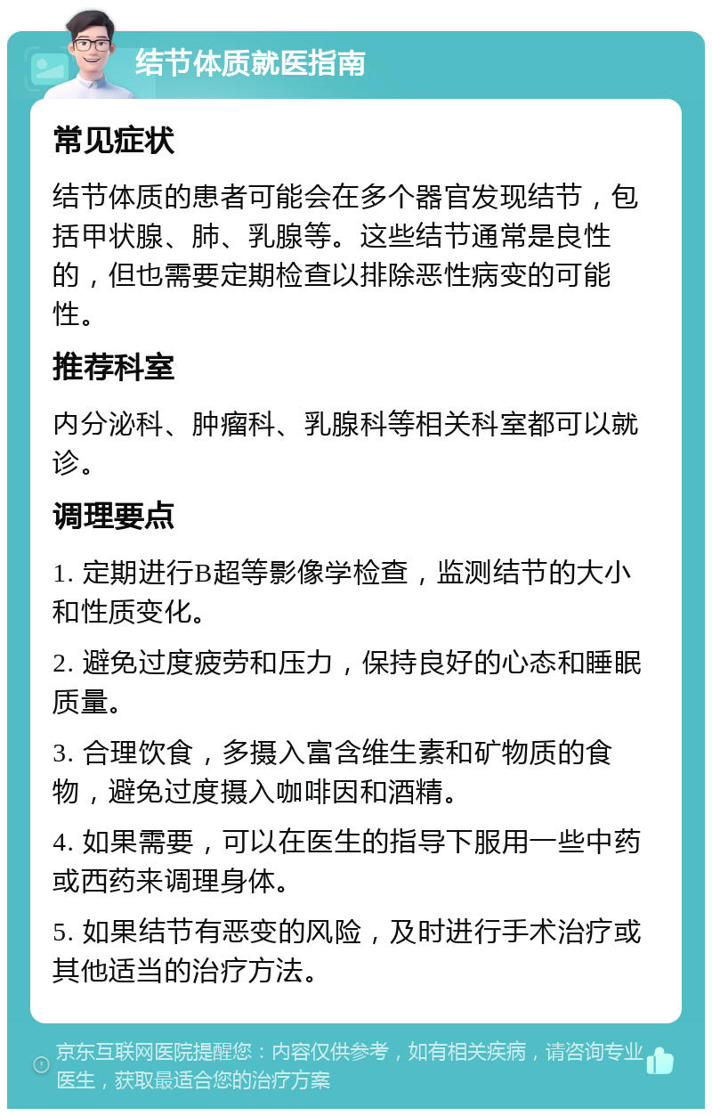 结节体质就医指南 常见症状 结节体质的患者可能会在多个器官发现结节，包括甲状腺、肺、乳腺等。这些结节通常是良性的，但也需要定期检查以排除恶性病变的可能性。 推荐科室 内分泌科、肿瘤科、乳腺科等相关科室都可以就诊。 调理要点 1. 定期进行B超等影像学检查，监测结节的大小和性质变化。 2. 避免过度疲劳和压力，保持良好的心态和睡眠质量。 3. 合理饮食，多摄入富含维生素和矿物质的食物，避免过度摄入咖啡因和酒精。 4. 如果需要，可以在医生的指导下服用一些中药或西药来调理身体。 5. 如果结节有恶变的风险，及时进行手术治疗或其他适当的治疗方法。