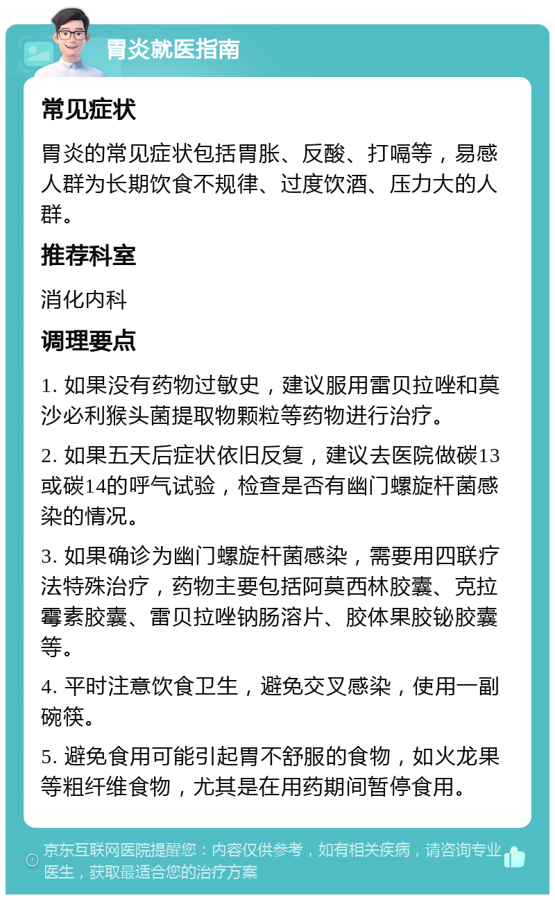 胃炎就医指南 常见症状 胃炎的常见症状包括胃胀、反酸、打嗝等，易感人群为长期饮食不规律、过度饮酒、压力大的人群。 推荐科室 消化内科 调理要点 1. 如果没有药物过敏史，建议服用雷贝拉唑和莫沙必利猴头菌提取物颗粒等药物进行治疗。 2. 如果五天后症状依旧反复，建议去医院做碳13或碳14的呼气试验，检查是否有幽门螺旋杆菌感染的情况。 3. 如果确诊为幽门螺旋杆菌感染，需要用四联疗法特殊治疗，药物主要包括阿莫西林胶囊、克拉霉素胶囊、雷贝拉唑钠肠溶片、胶体果胶铋胶囊等。 4. 平时注意饮食卫生，避免交叉感染，使用一副碗筷。 5. 避免食用可能引起胃不舒服的食物，如火龙果等粗纤维食物，尤其是在用药期间暂停食用。